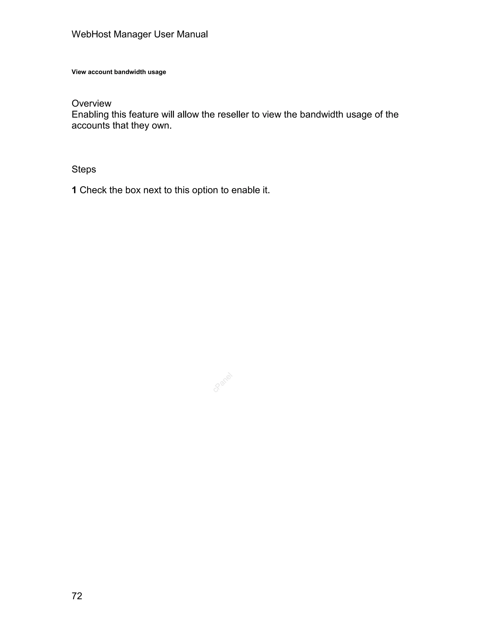 WebHost Manager User Manual


View account bandwidth usage




Overview
Enabling this feature will allow the reseller to view the bandwidth usage of the
accounts that they own.



Steps

1 Check the box next to this option to enable it.


                                     el
                                    an
                                  cP




72
 