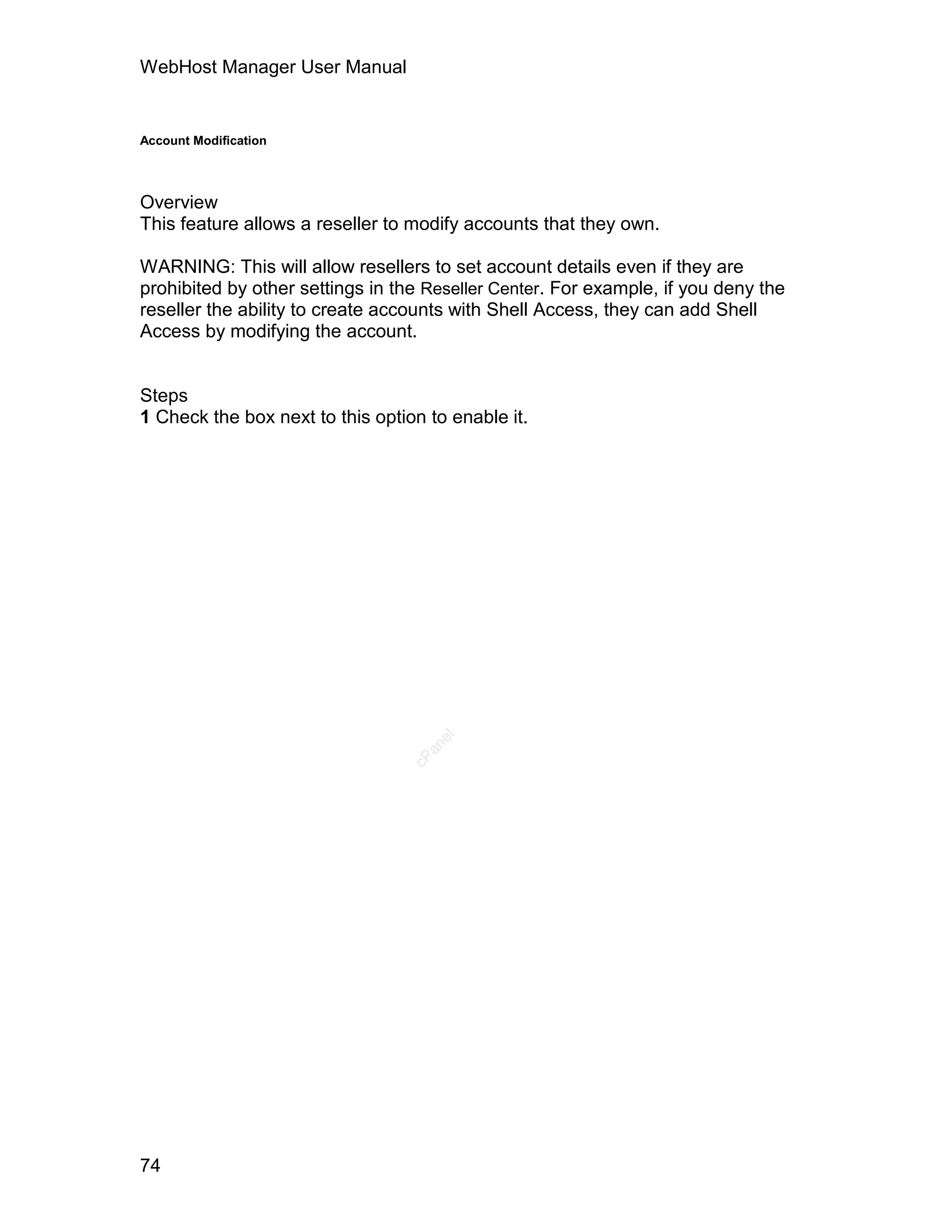 WebHost Manager User Manual


Account Modification




Overview
This feature allows a reseller to modify accounts that they own.

WARNING: This will allow resellers to set account details even if they are
prohibited by other settings in the Reseller Center. For example, if you deny the
reseller the ability to create accounts with Shell Access, they can add Shell
Access by modifying the account.


Steps
1 Check the box next to this option to enable it.
                                     el
                                    an
                                  cP




74
 