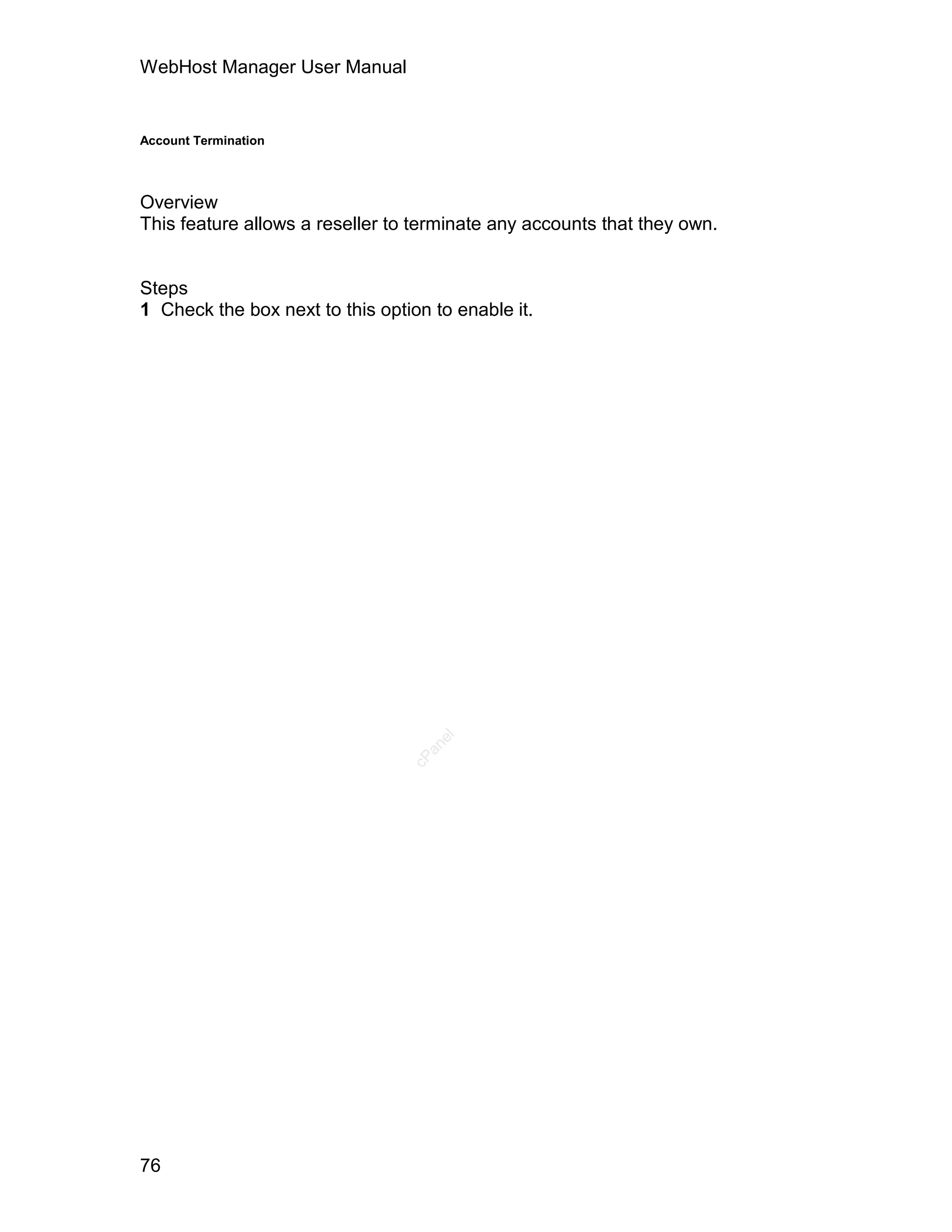 WebHost Manager User Manual


Account Termination




Overview
This feature allows a reseller to terminate any accounts that they own.


Steps
1 Check the box next to this option to enable it.




                                    el
                                   an
                                 cP




76
 
