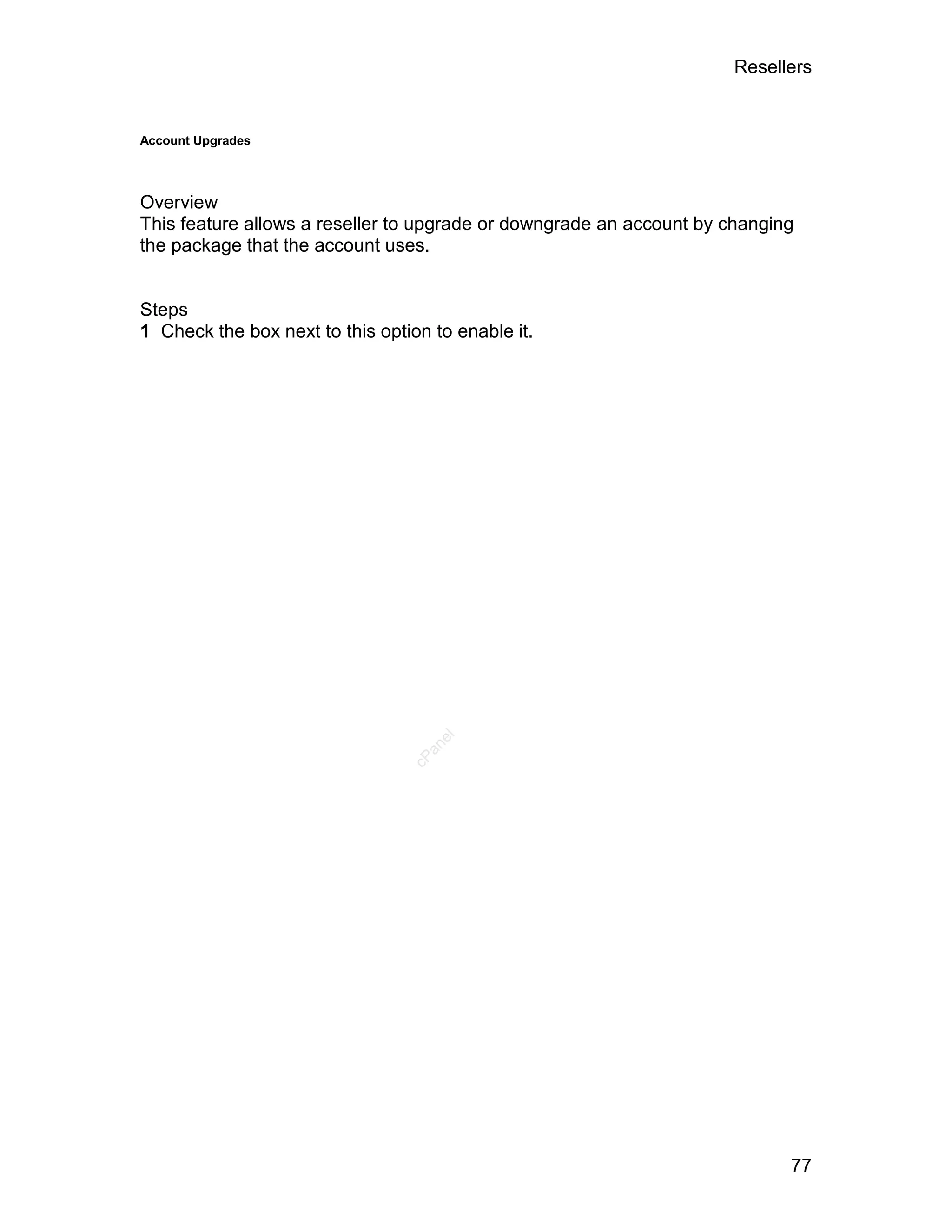 Resellers


Account Upgrades




Overview
This feature allows a reseller to upgrade or downgrade an account by changing
the package that the account uses.


Steps
1 Check the box next to this option to enable it.




                                    el
                                   an
                                 cP




                                                                            77
 