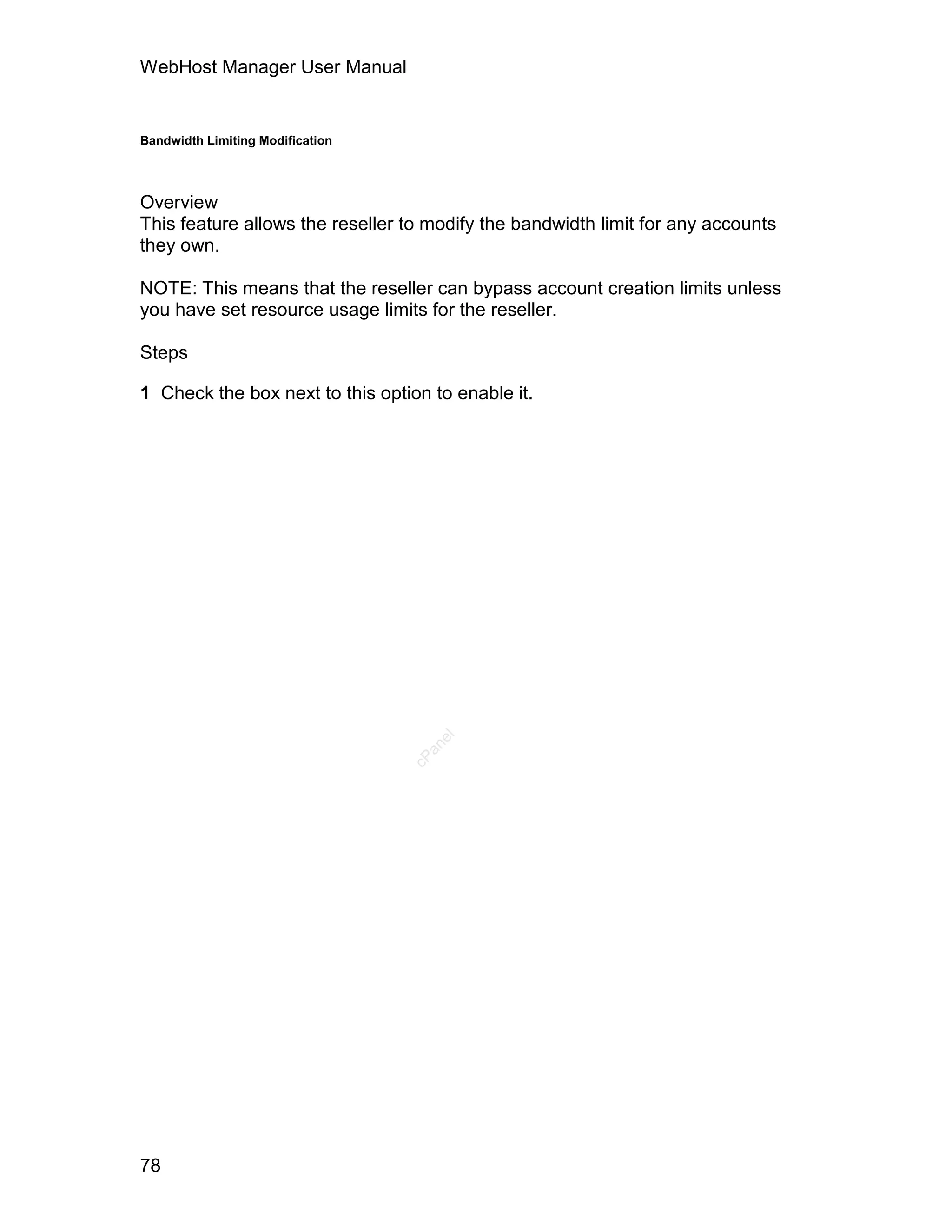 WebHost Manager User Manual


Bandwidth Limiting Modification




Overview
This feature allows the reseller to modify the bandwidth limit for any accounts
they own.

NOTE: This means that the reseller can bypass account creation limits unless
you have set resource usage limits for the reseller.

Steps

1 Check the box next to this option to enable it.

                                     el
                                    an
                                  cP




78
 