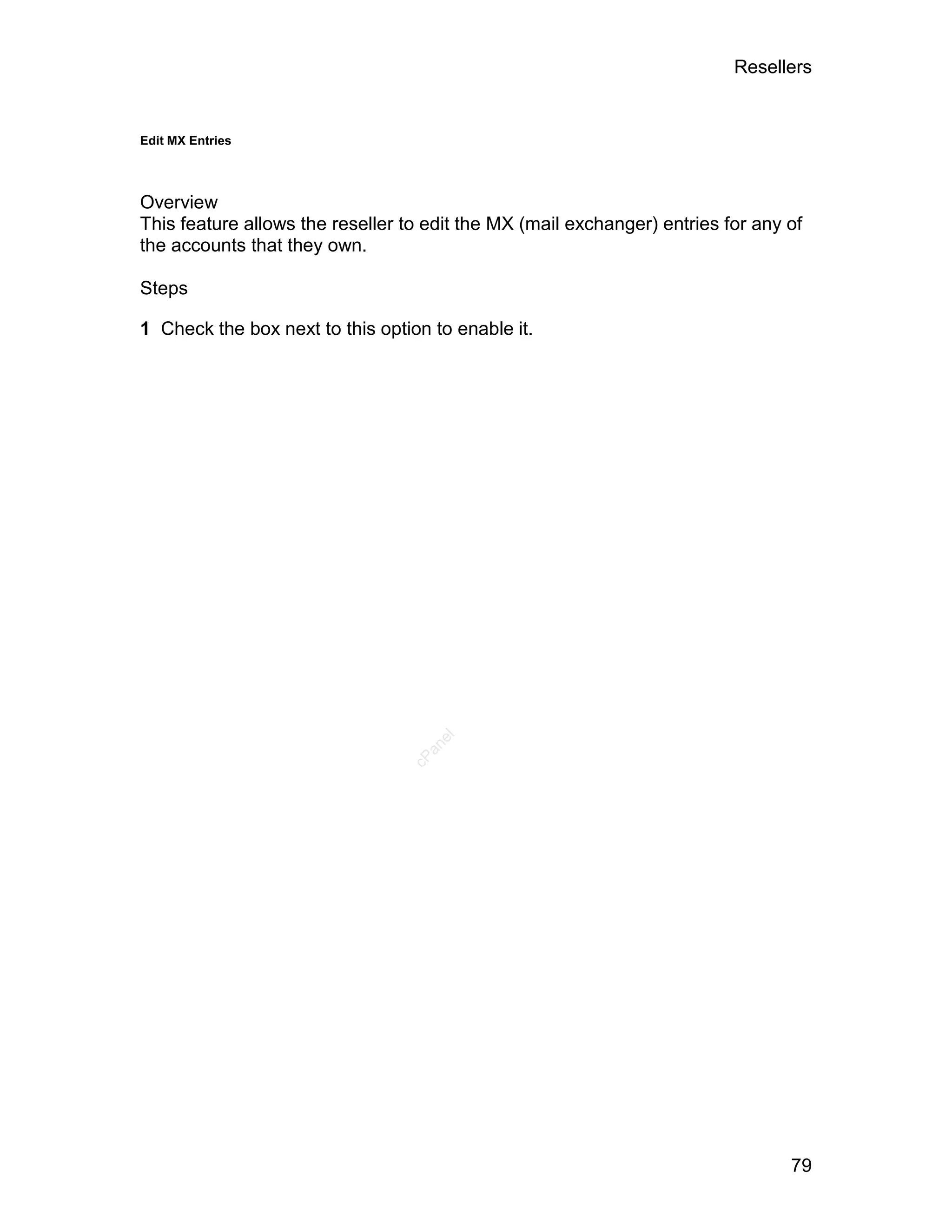 Resellers


Edit MX Entries




Overview
This feature allows the reseller to edit the MX (mail exchanger) entries for any of
the accounts that they own.

Steps

1 Check the box next to this option to enable it.




                                     el
                                   an
                                 cP




                                                                                 79
 