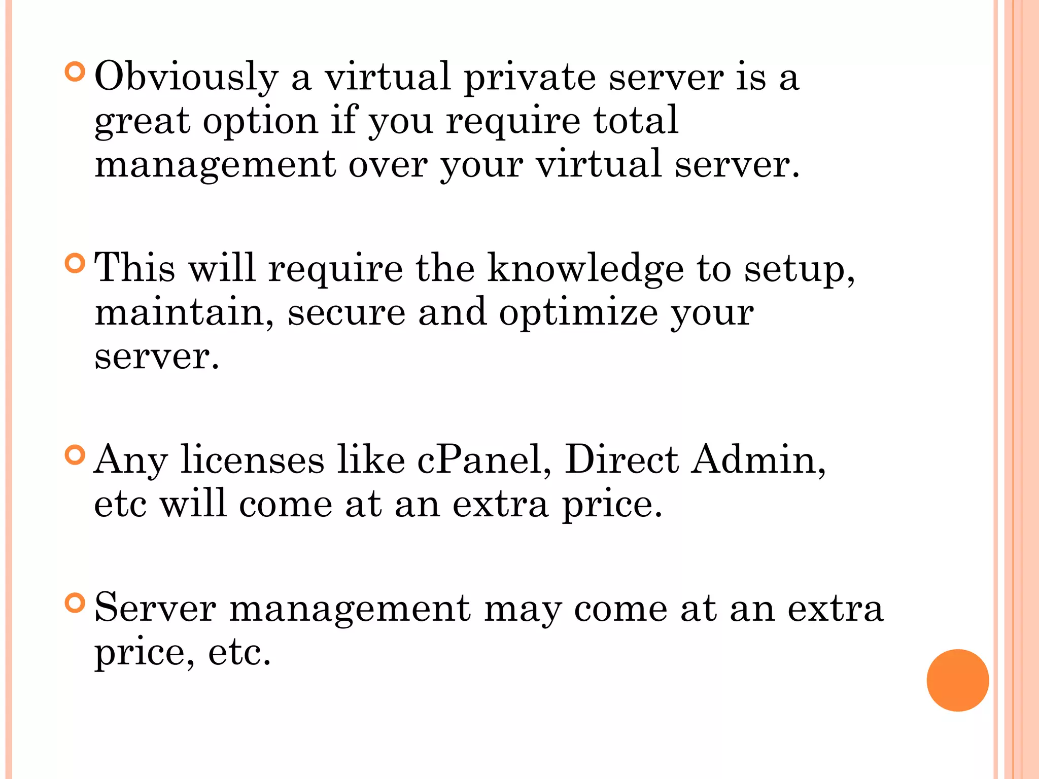  Obviously a virtual private server is a
great option if you require total
management over your virtual server.
 This will require the knowledge to setup,
maintain, secure and optimize your
server.
 Any licenses like cPanel, Direct Admin,
etc will come at an extra price.
 Server management may come at an extra
price, etc.
 