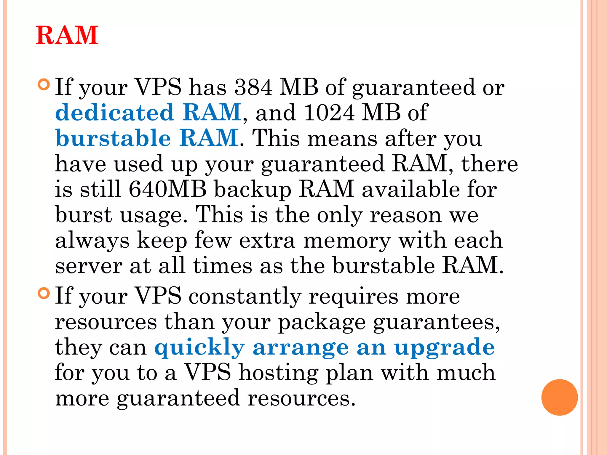 RAM
 If your VPS has 384 MB of guaranteed or
dedicated RAM, and 1024 MB of
burstable RAM. This means after you
have used up your guaranteed RAM, there
is still 640MB backup RAM available for
burst usage. This is the only reason we
always keep few extra memory with each
server at all times as the burstable RAM.
 If your VPS constantly requires more
resources than your package guarantees,
they can quickly arrange an upgrade
for you to a VPS hosting plan with much
more guaranteed resources.
 
