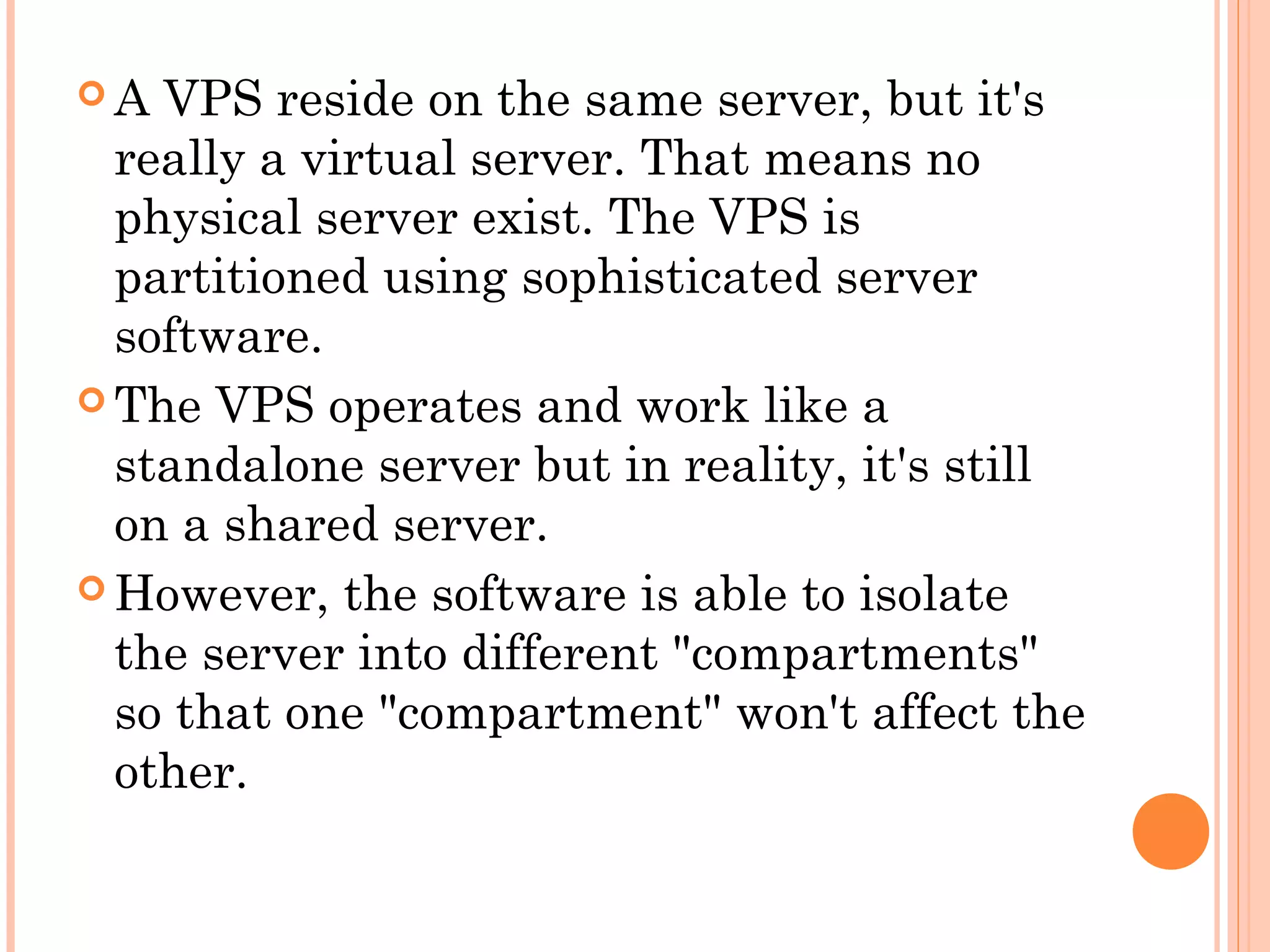  A VPS reside on the same server, but it's
really a virtual server. That means no
physical server exist. The VPS is
partitioned using sophisticated server
software.
 The VPS operates and work like a
standalone server but in reality, it's still
on a shared server.
 However, the software is able to isolate
the server into different "compartments"
so that one "compartment" won't affect the
other.
 