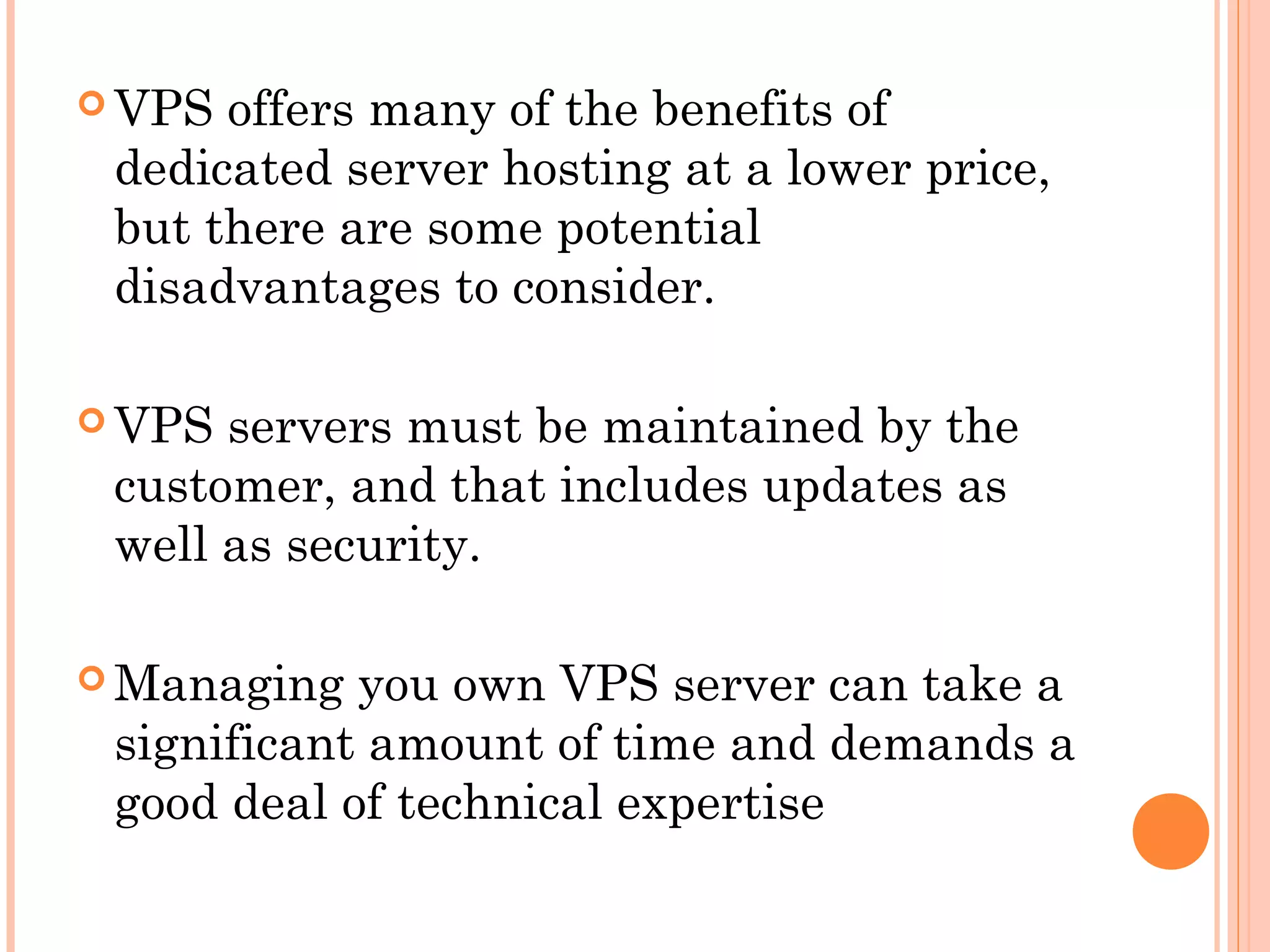  VPS offers many of the benefits of
dedicated server hosting at a lower price,
but there are some potential
disadvantages to consider.
 VPS servers must be maintained by the
customer, and that includes updates as
well as security.
 Managing you own VPS server can take a
significant amount of time and demands a
good deal of technical expertise
 