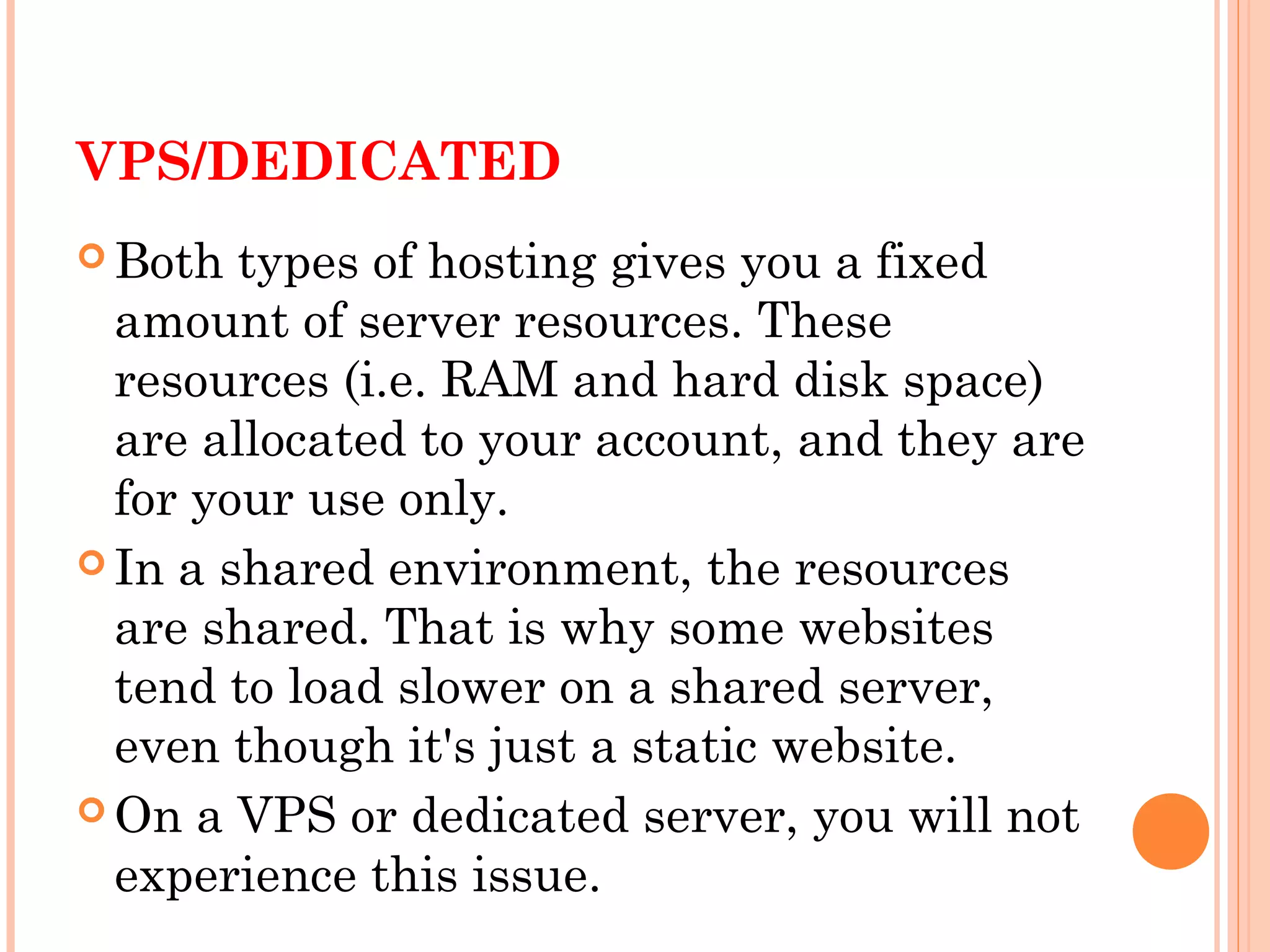 VPS/DEDICATED
 Both types of hosting gives you a fixed
amount of server resources. These
resources (i.e. RAM and hard disk space)
are allocated to your account, and they are
for your use only.
 In a shared environment, the resources
are shared. That is why some websites
tend to load slower on a shared server,
even though it's just a static website.
 On a VPS or dedicated server, you will not
experience this issue.
 