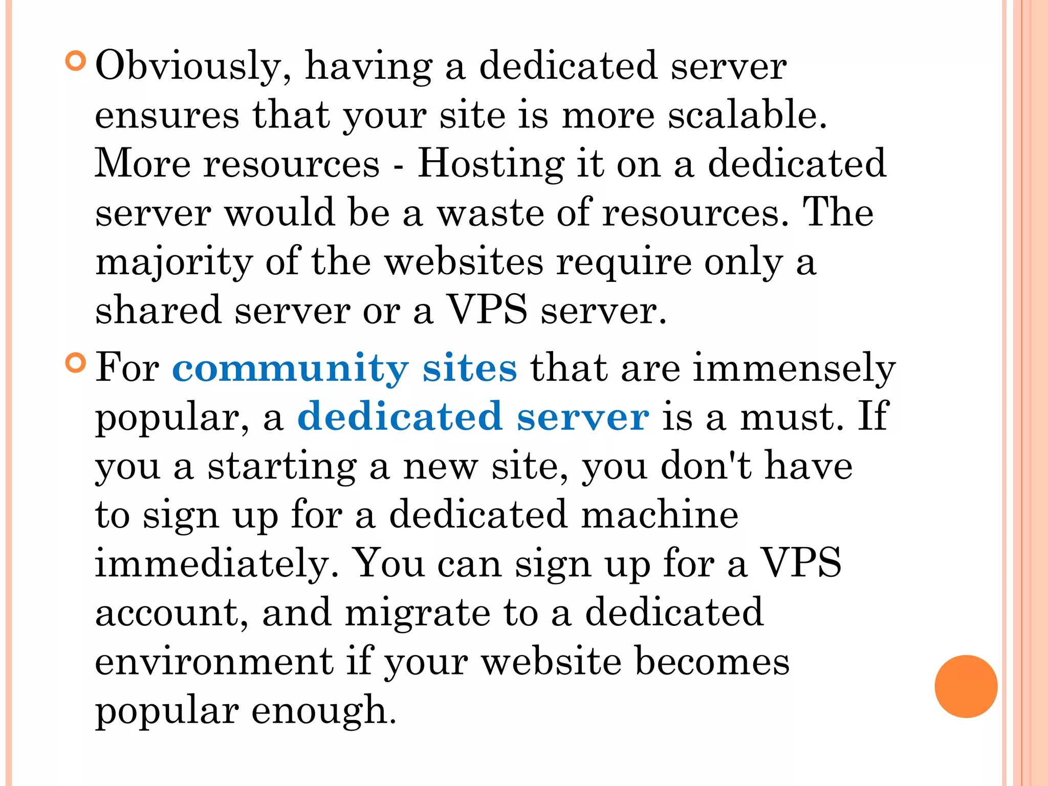  Obviously, having a dedicated server
ensures that your site is more scalable.
More resources - Hosting it on a dedicated
server would be a waste of resources. The
majority of the websites require only a
shared server or a VPS server.
 For community sites that are immensely
popular, a dedicated server is a must. If
you a starting a new site, you don't have
to sign up for a dedicated machine
immediately. You can sign up for a VPS
account, and migrate to a dedicated
environment if your website becomes
popular enough.
 