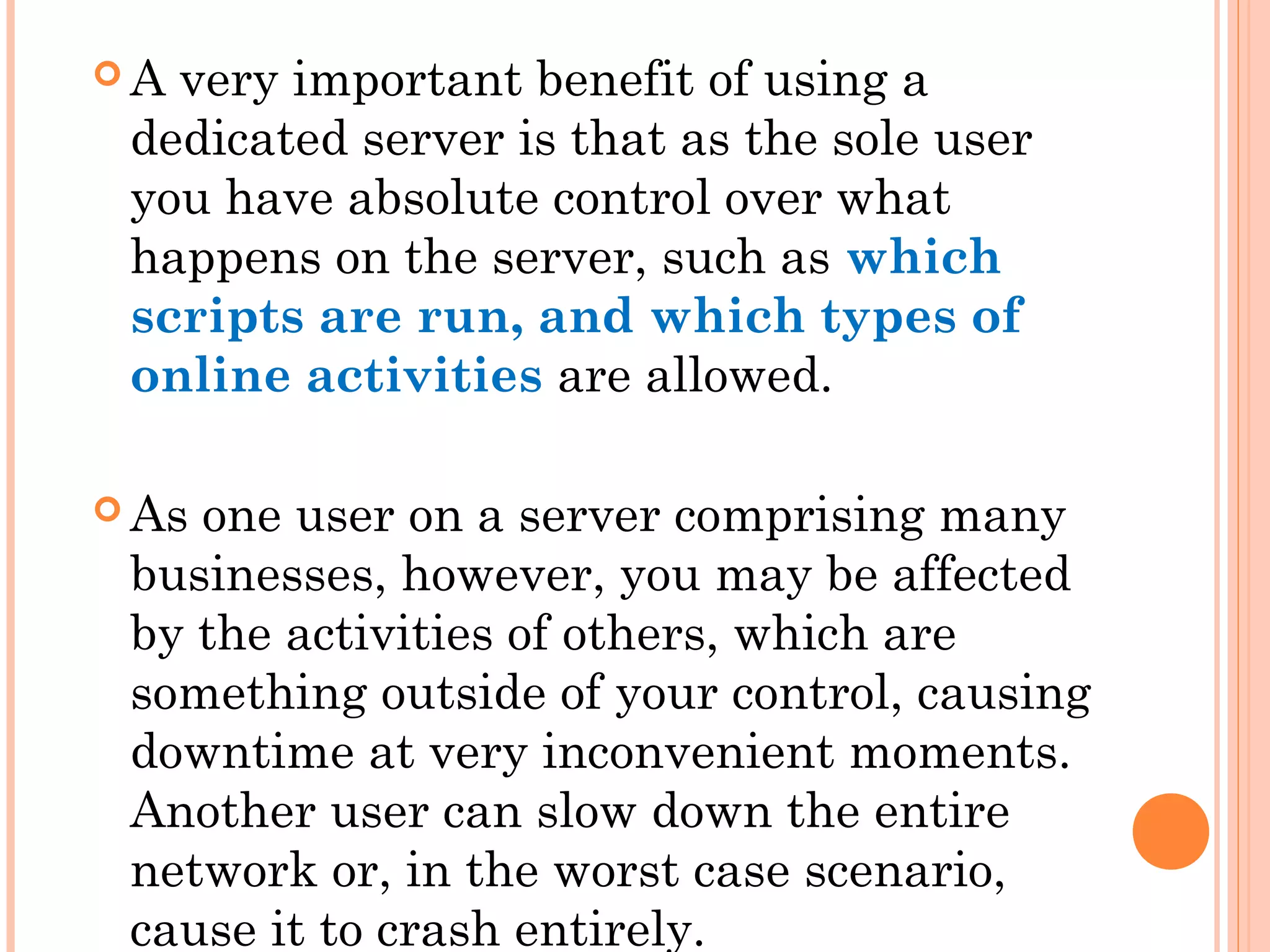  A very important benefit of using a
dedicated server is that as the sole user
you have absolute control over what
happens on the server, such as which
scripts are run, and which types of
online activities are allowed.
 As one user on a server comprising many
businesses, however, you may be affected
by the activities of others, which are
something outside of your control, causing
downtime at very inconvenient moments.
Another user can slow down the entire
network or, in the worst case scenario,
cause it to crash entirely.
 