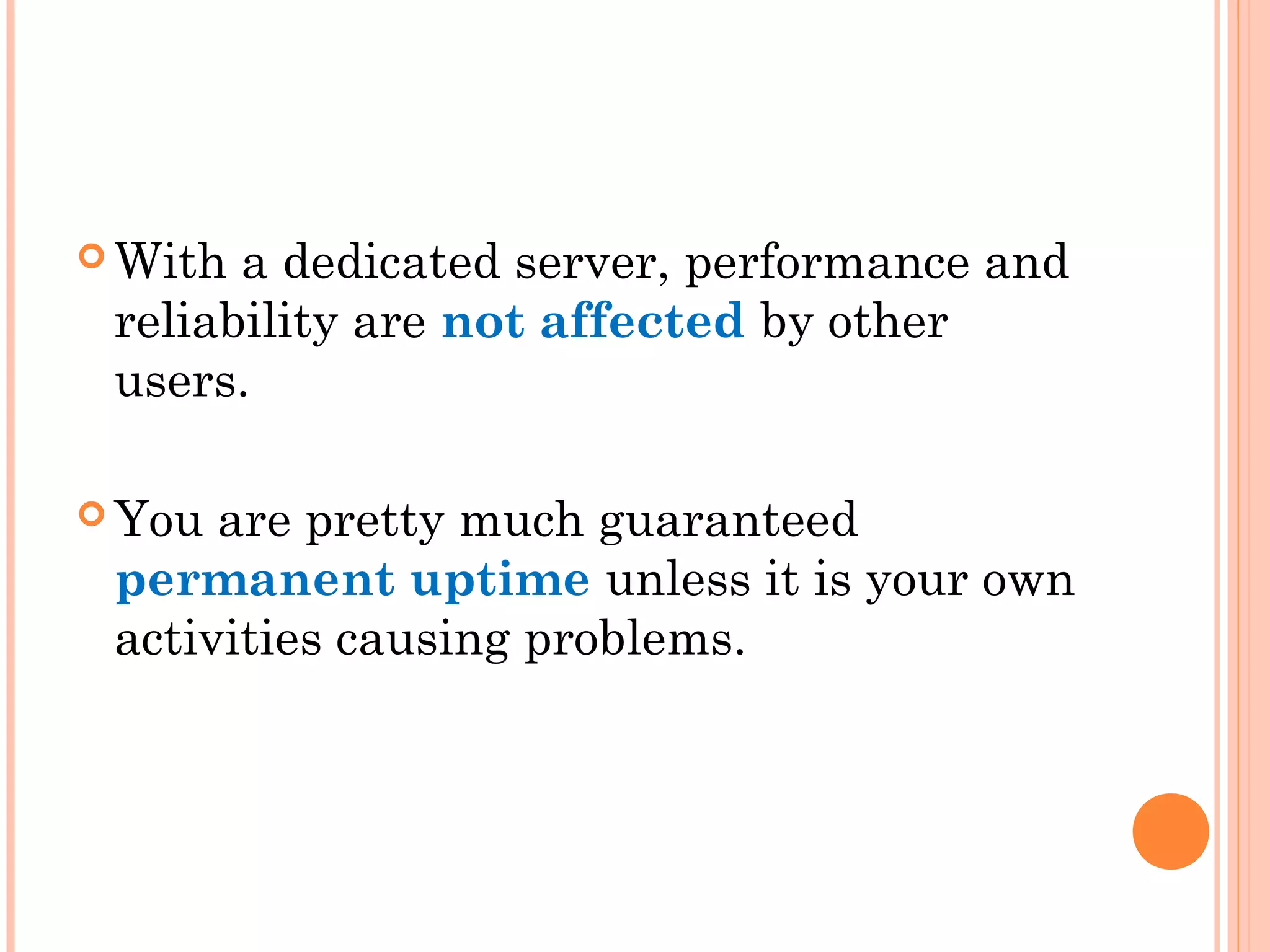  With a dedicated server, performance and
reliability are not affected by other
users.
 You are pretty much guaranteed
permanent uptime unless it is your own
activities causing problems.
 