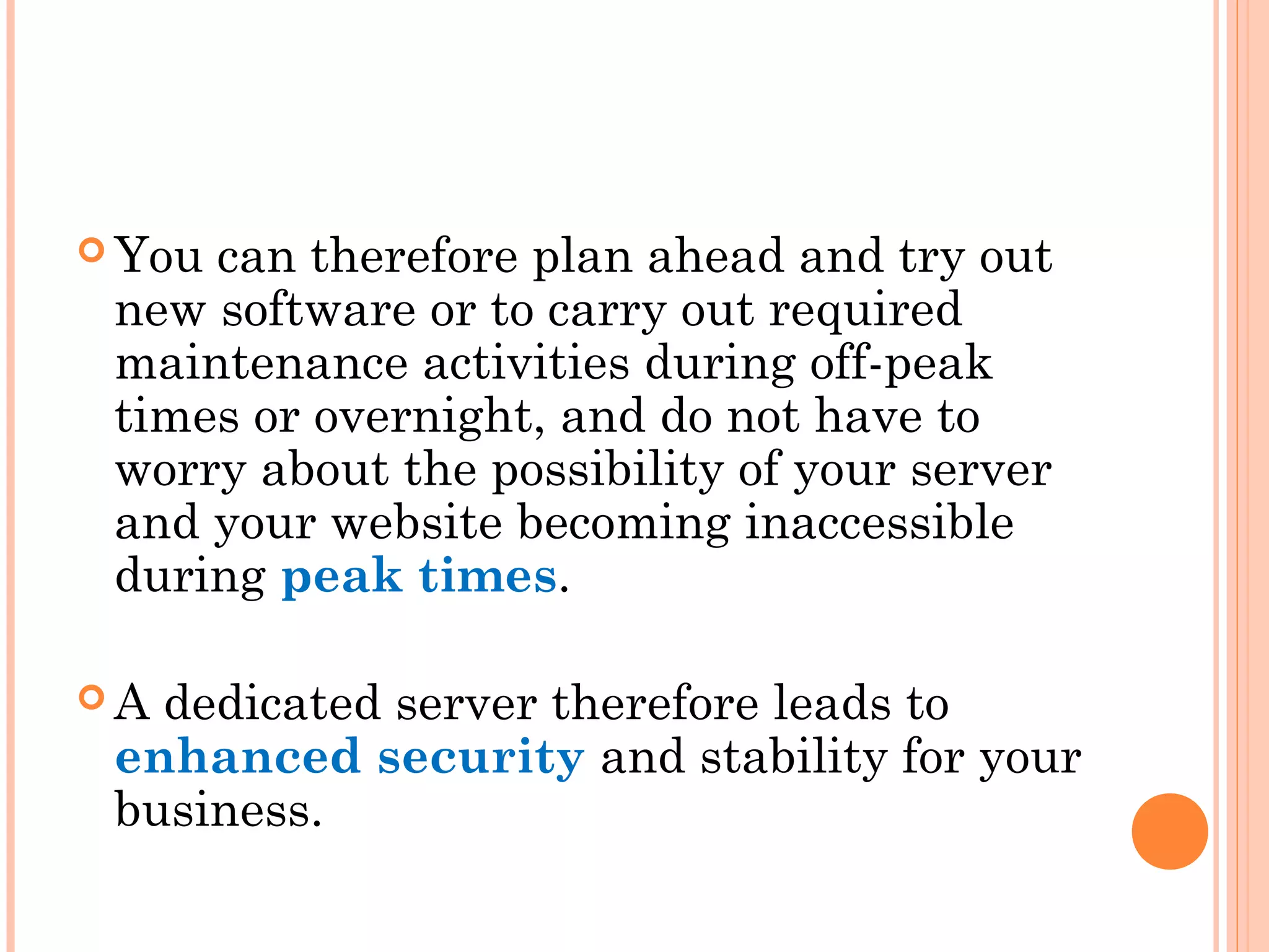  You can therefore plan ahead and try out
new software or to carry out required
maintenance activities during off-peak
times or overnight, and do not have to
worry about the possibility of your server
and your website becoming inaccessible
during peak times.
 A dedicated server therefore leads to
enhanced security and stability for your
business.
 