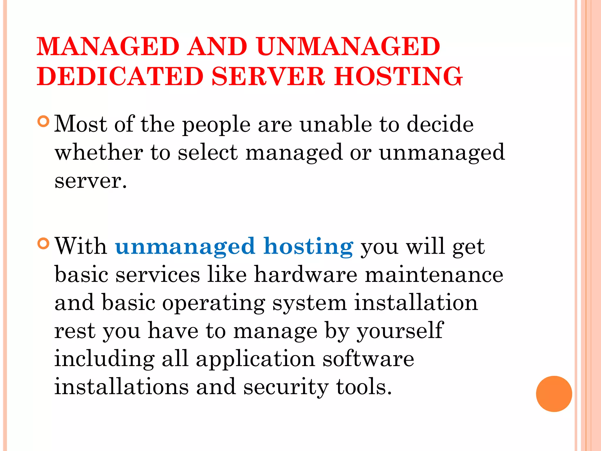 MANAGED AND UNMANAGED
DEDICATED SERVER HOSTING
 Most of the people are unable to decide
whether to select managed or unmanaged
server.
 With unmanaged hosting you will get
basic services like hardware maintenance
and basic operating system installation
rest you have to manage by yourself
including all application software
installations and security tools.
 