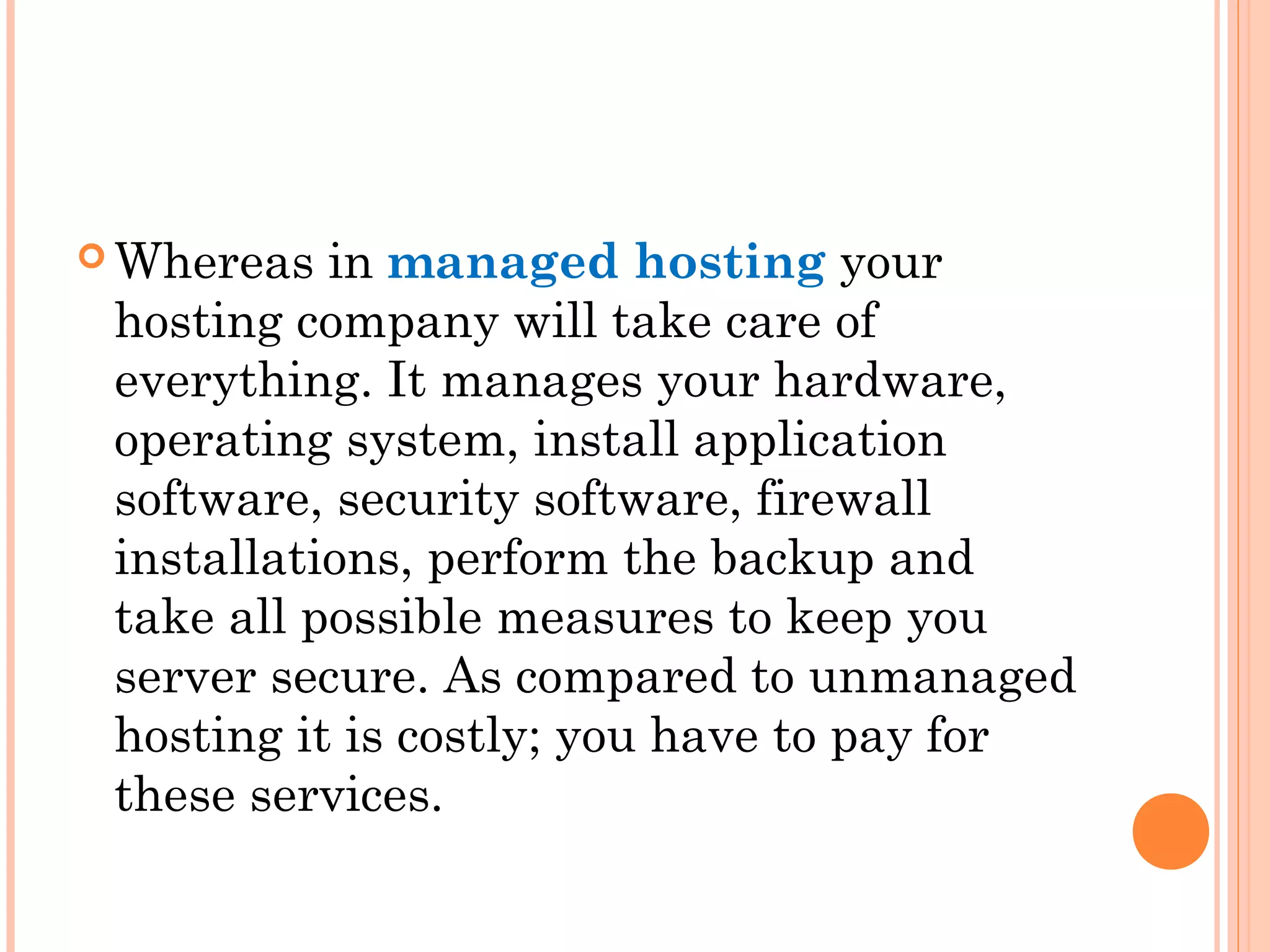  Whereas in managed hosting your
hosting company will take care of
everything. It manages your hardware,
operating system, install application
software, security software, firewall
installations, perform the backup and
take all possible measures to keep you
server secure. As compared to unmanaged
hosting it is costly; you have to pay for
these services.
 