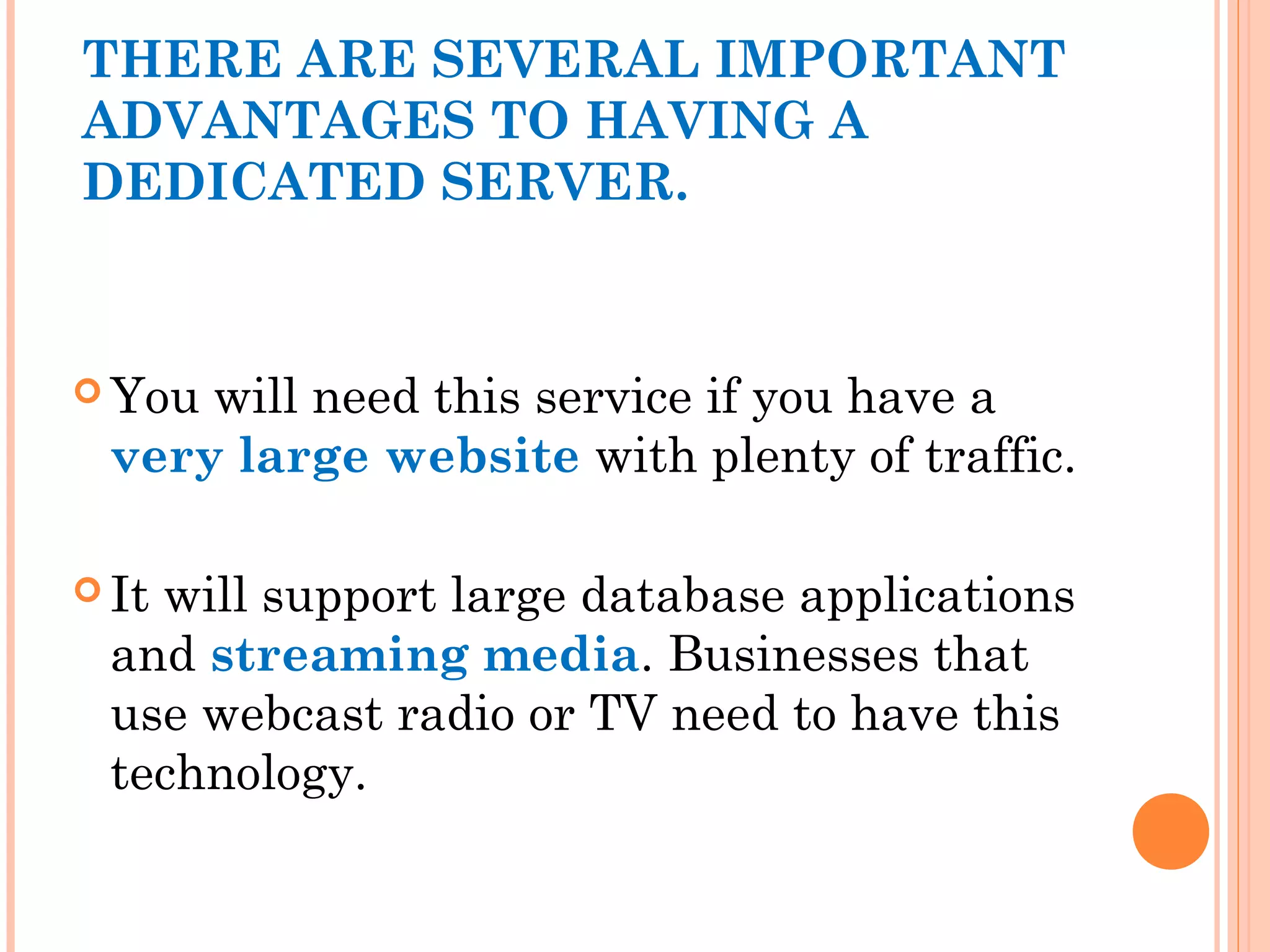 THERE ARE SEVERAL IMPORTANT
ADVANTAGES TO HAVING A
DEDICATED SERVER.
 You will need this service if you have a
very large website with plenty of traffic.
 It will support large database applications
and streaming media. Businesses that
use webcast radio or TV need to have this
technology.
 