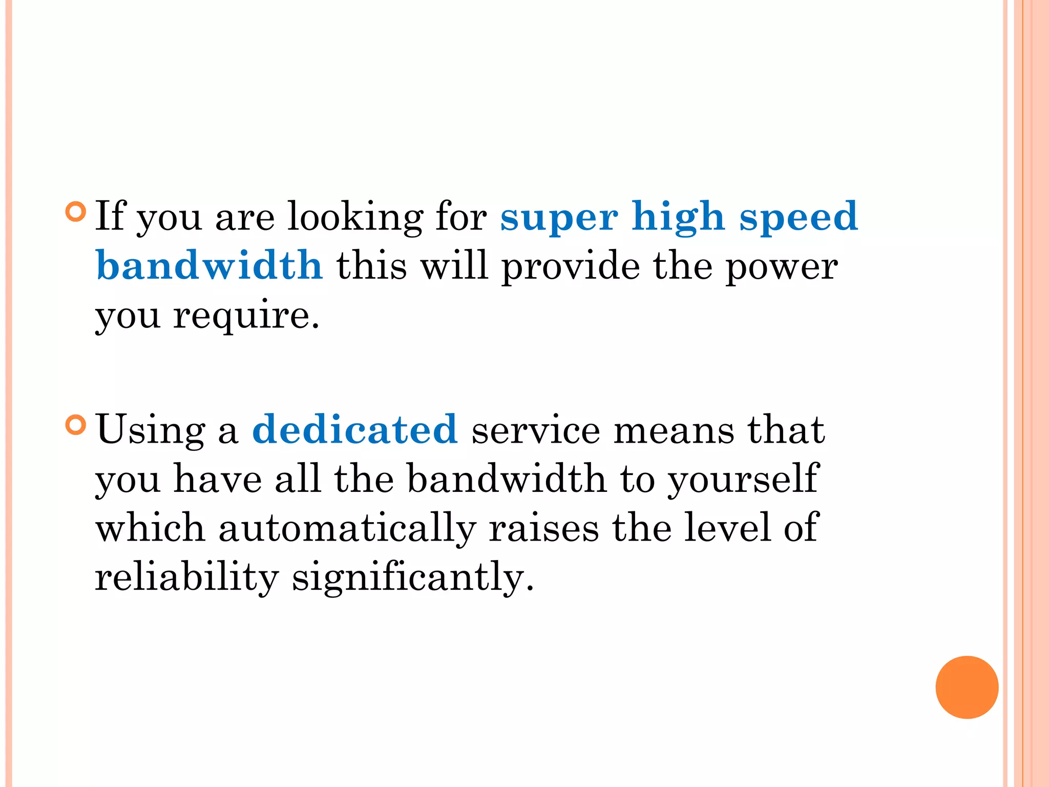  If you are looking for super high speed
bandwidth this will provide the power
you require.
 Using a dedicated service means that
you have all the bandwidth to yourself
which automatically raises the level of
reliability significantly.
 