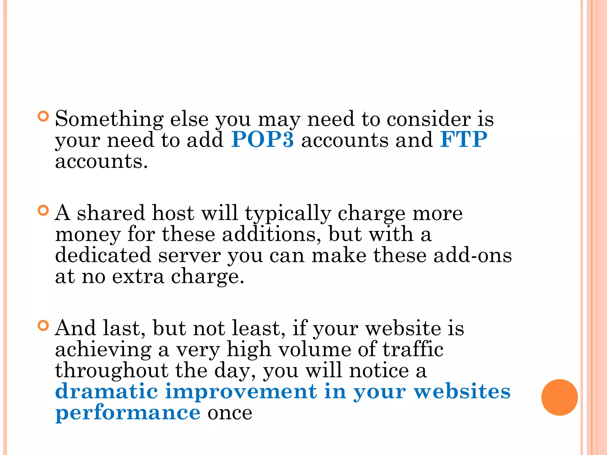  Something else you may need to consider is
your need to add POP3 accounts and FTP
accounts.
 A shared host will typically charge more
money for these additions, but with a
dedicated server you can make these add-ons
at no extra charge.
 And last, but not least, if your website is
achieving a very high volume of traffic
throughout the day, you will notice a
dramatic improvement in your websites
performance once
 