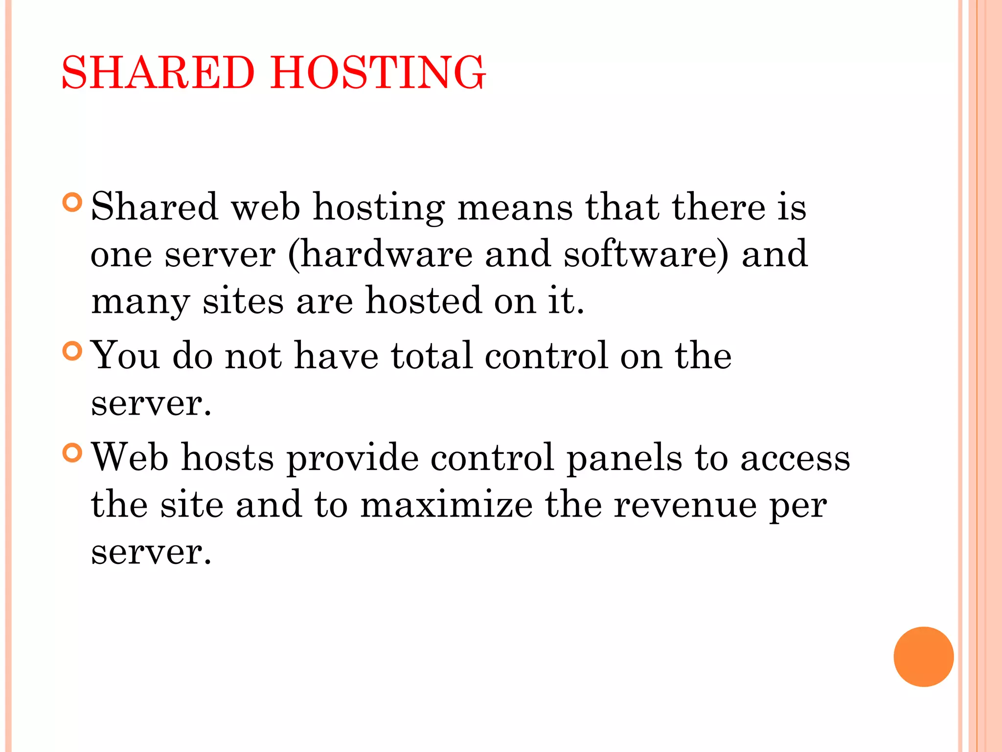 SHARED HOSTING
 Shared web hosting means that there is
one server (hardware and software) and
many sites are hosted on it.
 You do not have total control on the
server.
 Web hosts provide control panels to access
the site and to maximize the revenue per
server. 
 