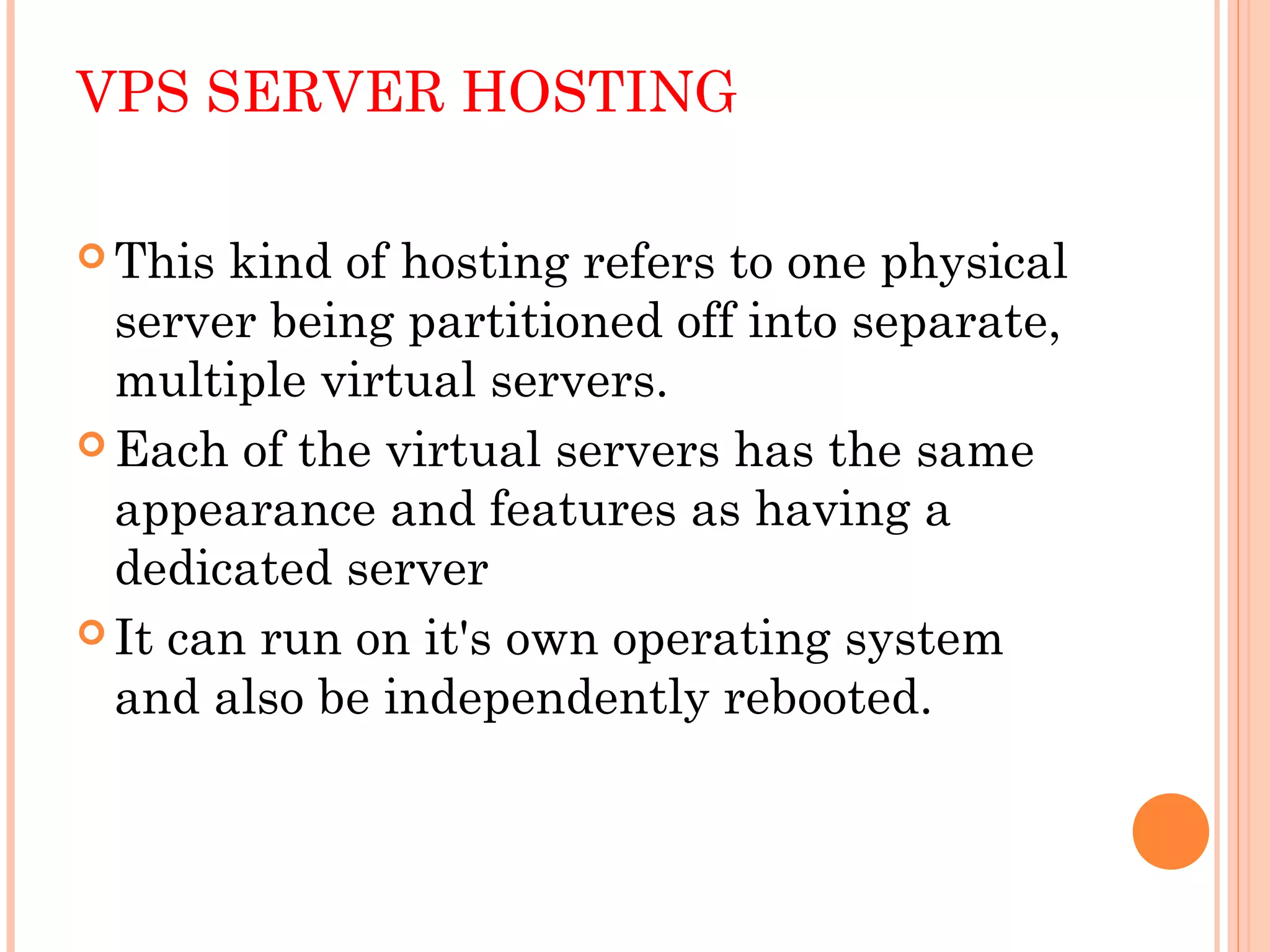 VPS SERVER HOSTING
 This kind of hosting refers to one physical
server being partitioned off into separate,
multiple virtual servers.
 Each of the virtual servers has the same
appearance and features as having a
dedicated server
 It can run on it's own operating system
and also be independently rebooted.
 
