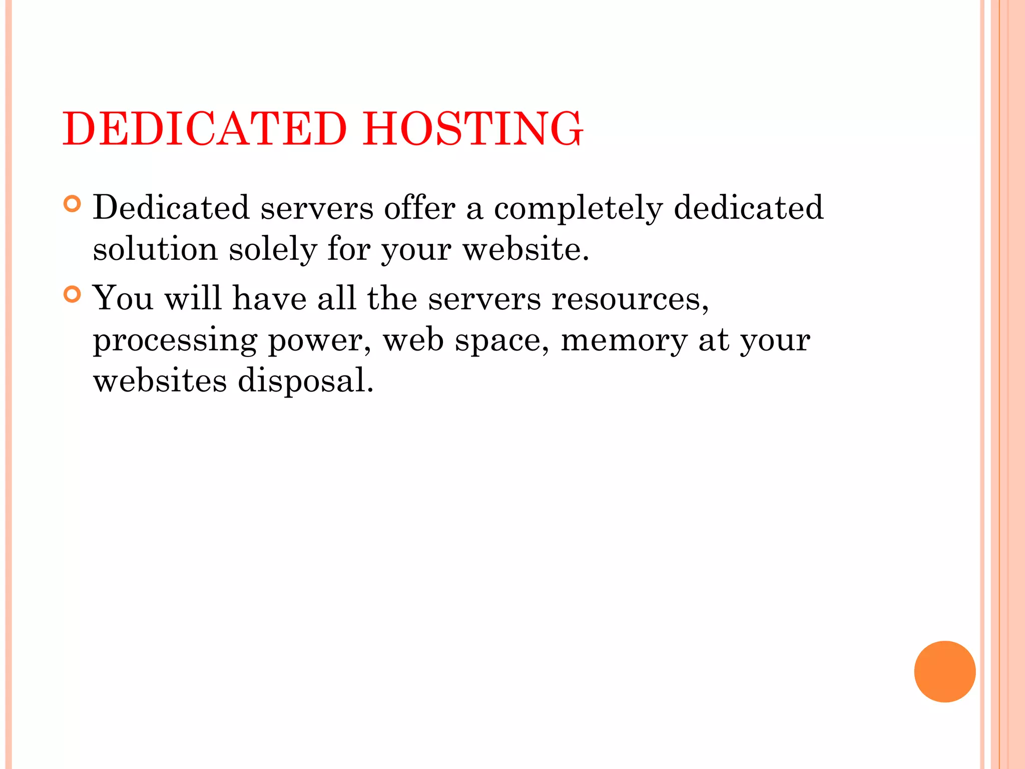 DEDICATED HOSTING
 Dedicated servers offer a completely dedicated
solution solely for your website.
 You will have all the servers resources,
processing power, web space, memory at your
websites disposal. 
 