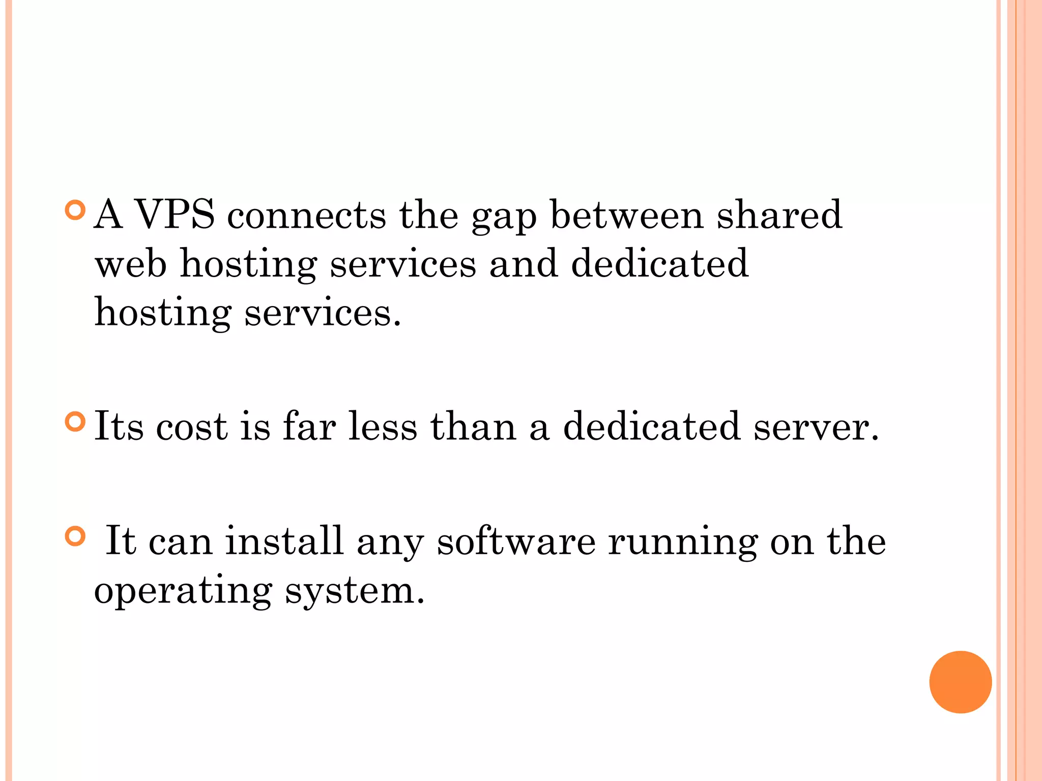  A VPS connects the gap between shared
web hosting services and dedicated
hosting services.
 Its cost is far less than a dedicated server.
 It can install any software running on the
operating system.
 