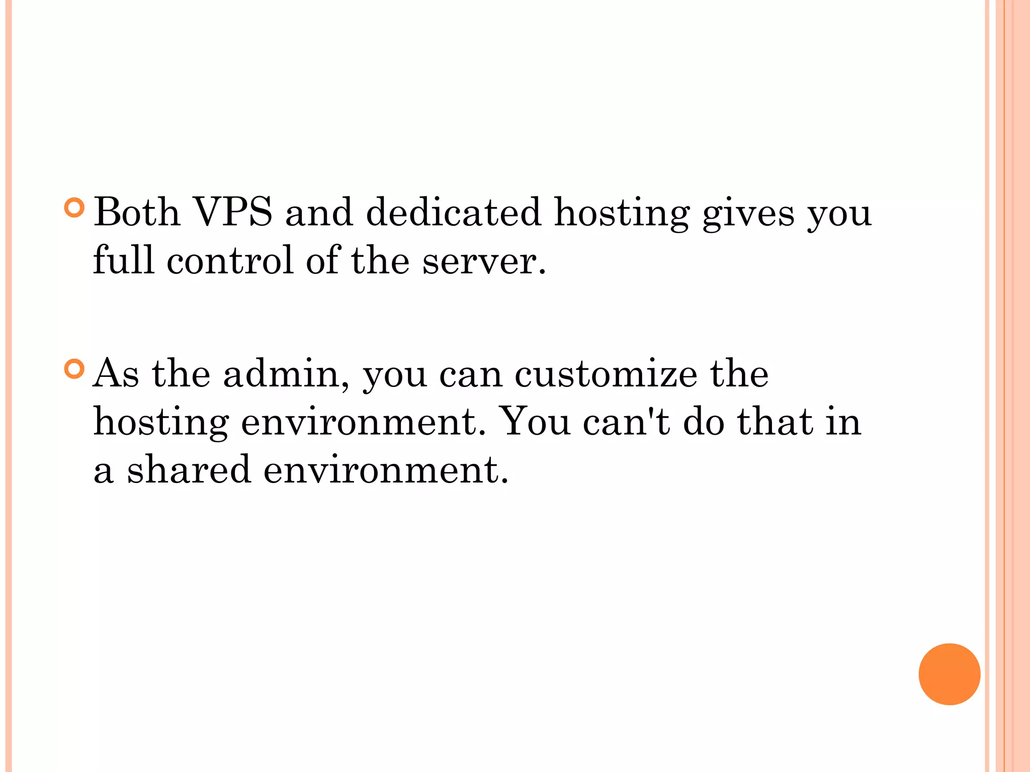  Both VPS and dedicated hosting gives you
full control of the server.
 As the admin, you can customize the
hosting environment. You can't do that in
a shared environment.
 