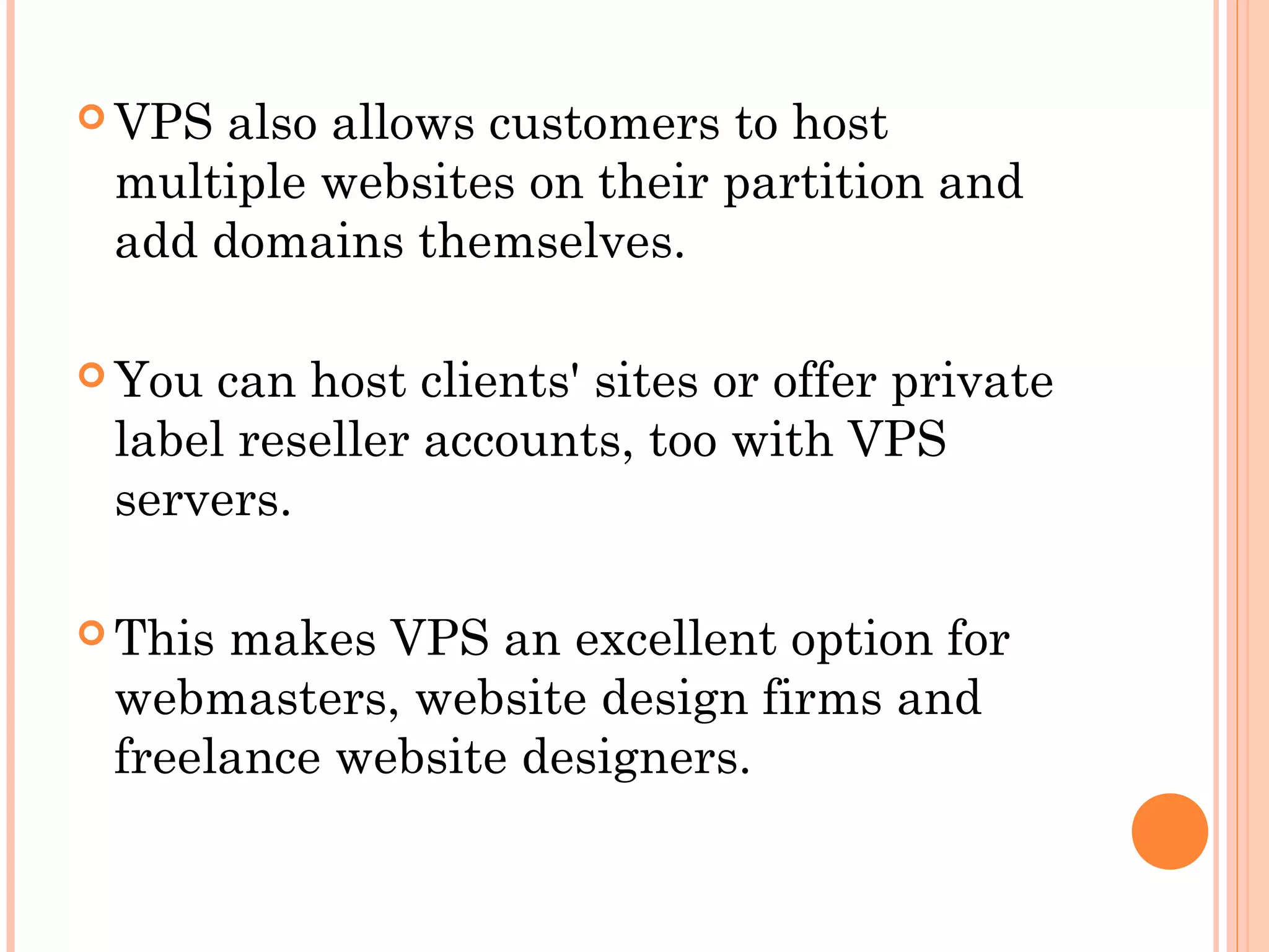  VPS also allows customers to host
multiple websites on their partition and
add domains themselves.
 You can host clients' sites or offer private
label reseller accounts, too with VPS
servers.
 This makes VPS an excellent option for
webmasters, website design firms and
freelance website designers.
 