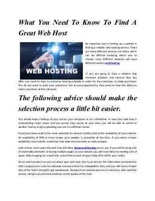 What You Need To Know To Find A
Great Web Host
An important part of setting up a website is
finding a reliable web hosting service. There
are many different services out there, and it
can be difficult knowing which one to
choose, since different websites will have
different needs a web hosting.

If you are going to have a website that
mentions products and services that you
offer, you need to have e-commerce hosting available in order for the customers to make purchases.
You do not want to push your customers, but at every opportunity, they need to have the ability to
make a purchase at their disposal.

The following advice should make the
selection process a little bit easier.
You should keep a backup of your site on your computer or on a flashdrive. In case your web host is
encountering major issues and you cannot have access to your data, you will be able to switch to
another host by simply uploading your site to a different server.
If you have been used to the same web host for several months, look at the availability of your website.
An availability of 99% or more means your website is accessible all the time. If you notice a lower
availability rate, look for a web host that does not encounter as many outages.
Look at how much space the web host will allow cheap web hosting you to use. If you will be using a lot
of multimedia elements or having multiple pages on your website you will most likely be needing a lot of
space. Before paying for a web host, ensure the amount of space they offer will fit your needs.
Do as much research as you can about your web host; don't just rely on the information presented on
their company site. Look for unbiased reviews written for independent sites, and you will have a clearer
idea of the host's strengths and weaknesses. Reviews from outside sources of customers, who used the
service, will give you the best evidence on the quality of the host.

 