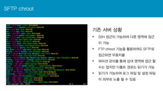 SFTP chroot
기존 서버 상황
 SSH 접근이 가능하여 다른 영역에 접근
이 가능
 FTP chroot 기능을 활용하여도 SFTP로
접근하면 무용지물
 퍼미션 관리를 통해 상대 영역에 접근 할
수는 없지만 디폴트 경로는 읽기가 가능
 읽기가 가능하여 로그 파일 및 설정 파일
이 외부로 노출 될 수 있음
 