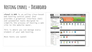 Hosting cpanel - Dashboard
cPanel & WHM is an online Linux-based
web hosting control panel that
provides a graphical interface (GUI)
and automation tools designed to
simplify the process of hosting a web
site to the website owner.
This is where you can manage every
element of your web hosting.
Most hosts use cpanel
 