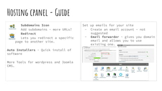 Hosting cpanel - Guide
Subdomains Icon
Add subdomains - more URLs?
Redirect
Lets you redirect a specific
page to another site.
Auto Installers - Quick install of
software
More Tools for wordpress and Joomla
CMS.
Set up emails for your site
- Create an email account - not
suggested
- Email forwarder - gives you domain
email and allows you to use
existing one.
 