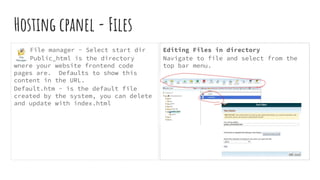 Hosting cpanel - Files
File manager - Select start dir
Public_html is the directory
where your website frontend code
pages are. Defaults to show this
content in the URL.
Default.htm - is the default file
created by the system, you can delete
and update with index.html
Editing Files in directory
Navigate to file and select from the
top bar menu.
 