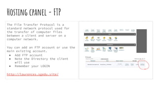 Hosting cpanel - FTP
The File Transfer Protocol is a
standard network protocol used for
the transfer of computer files
between a client and server on a
computer network.
You can add an FTP account or use the
main existing account.
● Add FTP account
● Note the Directory the client
will use
● Remember your LOGIN
http://laurences.sgedu.site/
 