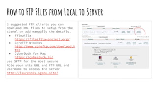 How to FTP FIles from Local to Server
3 suggested FTP clients you can
download XML files to setup from the
cpanel or add manually the details.
● Filezilla
https://filezilla-project.org/
● CoreFTP Windows
http://www.coreftp.com/download.h
tml
● CyberDuck for Mac
https://cyberduck.io/
use SFTP for the most secure
Note your site URL and FTP URL and
Username to access the server
http://laurences.sgedu.site/
 