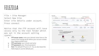 FILEZILLA
File > Site Manager
Select New Site
Enter site details under account.
Press connect
Notice that the FTP account will have
access only to the root folder which
was set in the account setting
cpanel.
● FTP server name: enter your domain name here or the
name of the hosting server where your account resides
(e.g. siteground200.com)
● FTP username: your cPanel username
● FTP password: your cPanel password
● Port: The default FTP port is 21. You an also leave this
ﬁeld empty to use the default port.
 