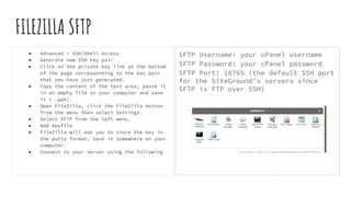 FILEZILLA SFTP
● Advanced > SSH/Shell Access
● Generate new SSH key pair
● Click on the private key link at the bottom
of the page corresponding to the key pair
that you have just generated.
● Copy the content of the text area, paste it
in an empty file on your computer and save
it ( .ppk).
● Open FileZilla, click the FileZilla button
from the menu then select Settings.
● Select SFTP from the left menu.
● Add keyfile
● FileZilla will ask you to store the key in
the putty format. Save it somewhere on your
computer.
● Connect to your server using the following
SFTP Username: your cPanel username
SFTP Password: your cPanel password
SFTP Port: 18765 (the default SSH port
for the SiteGround's servers since
SFTP is FTP over SSH)
 
