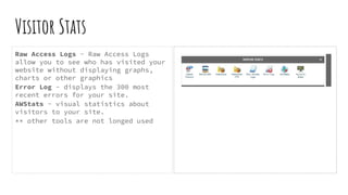 Visitor Stats
Raw Access Logs - Raw Access Logs
allow you to see who has visited your
website without displaying graphs,
charts or other graphics
Error Log - displays the 300 most
recent errors for your site.
AWStats - visual statistics about
visitors to your site.
** other tools are not longed used
 