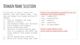 Domain Name Selection
If you want to have a long term
website, own your domain name. This
way you always can change hosting if
needed.
1. Easy to remember and type
2. Shorter is better
3. Use keywords about your business
4. Avoid numbers and hyphens
5. Avoid misspelled words
6. Research it before buying make
sure no trademarks and other top
level domains that might already
exist.
7. Use an appropriate extension
8. Build your brand along your name
https://en.wikipedia.org/wiki/List_of_
Internet_top-level_domains
.com = commercial
.org = organization
.net = network
.edu = education
.gov = US government
https://www.domain.com/
http://whois.domaintools.com/
 