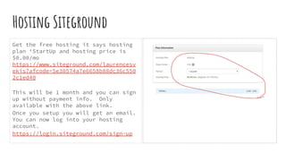 Hosting Siteground
Get the free hosting it says hosting
plan ‘StartUp and hosting price is
$0.00/mo
https://www.siteground.com/laurencesv
ekis?afcode=5e30574a7e6658b88dc36c550
2c1ed40
This will be 1 month and you can sign
up without payment info. Only
available with the above link.
Once you setup you will get an email.
You can now log into your hosting
account.
https://login.siteground.com/sign-up
 