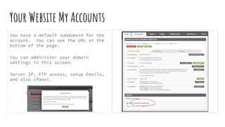 Your Website My Accounts
You have a default subdomain for the
account. You can see the URL at the
bottom of the page.
You can administer your domain
settings in this screen.
Server IP, FTP access, setup Emails,
and also cPanel.
 