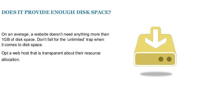 DOES IT PROVIDE ENOUGH DISK SPACE?
On an average, a website doesn’t need anything more than
1GB of disk space. Don’t fall for the ‘unlimited’ trap when
it comes to disk space.
Opt a web host that is transparent about their resource
allocation.
 