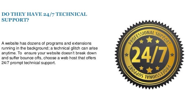 DO THEY HAVE 24/7 TECHNICAL
SUPPORT?
A website has dozens of programs and extensions
running in the background; a technical glitch can arise
anytime. To ensure your website doesn’t break down
and suffer bounce offs, choose a web host that offers
24/7 prompt technical support.
 