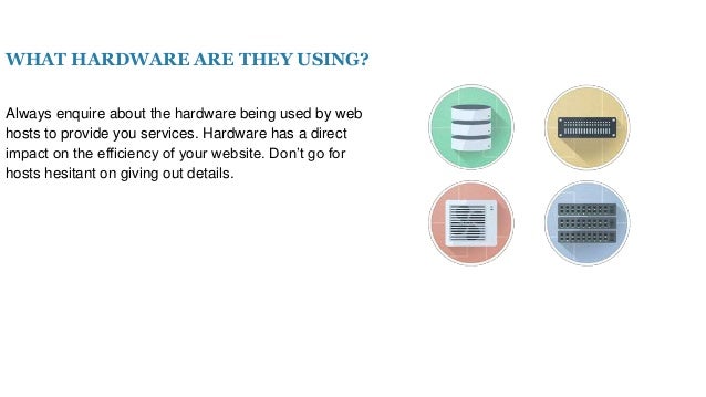 WHAT HARDWARE ARE THEY USING?
Always enquire about the hardware being used by web
hosts to provide you services. Hardware has a direct
impact on the efficiency of your website. Don’t go for
hosts hesitant on giving out details.
 