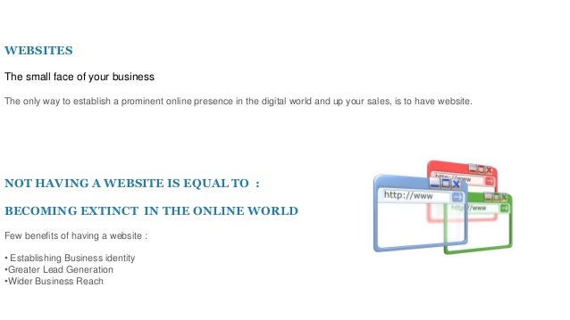WEBSITES
The small face of your business
The only way to establish a prominent online presence in the digital world and up your sales, is to have website.
NOT HAVING A WEBSITE IS EQUAL TO :
BECOMING EXTINCT IN THE ONLINE WORLD
Few benefits of having a website :
• Establishing Business identity
•Greater Lead Generation
•Wider Business Reach
 