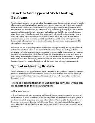 Benefits And Types of Web Hosting
Brisbane
Web hosting is a service you can get online that makes your website's content available to people
all over the world. When you buy a hosting plan, you rent space on a physical server to store all
of the files and data for your website.Web hosting Brisbane provides technology and resources
that your website needs to work well and safely. They are in charge of keeping the server up and
running, putting in place security measures, and making sure that files like texts, photos, and
other files are sent to the browsers of visitors successfully. It gives them the tools they need to
make and update a website and makes it available on the World Wide Web. Web hosts are
sometimes used to refer to companies that host websites. A web hosting service provider is a
business that sells or gives away (with ads on the page) the servers and technology needed to
view websites on the internet.
Customers can use web hosting services after they have bought monthly dial-up or broadband
services that give them access to the internet. Web hosting services use hosting and client
architecture to load content onto the server so that web pages and information can be viewed on
the internet in their original HTML format. When a URL or domain name request is made, a
web hosting company gives clients access to a server that sends the clients' content to people on
the World Wide Web. After buying internet access, you need a web browser like Microsoft
Internet Explorer or Netscape Navigator to ask the server for a web page so you can see it.
Types of web hosting Brisbane
Web hosting service is a type of Internet hosting service that lets people and organizations make
their own website available on the Internet. Web hosts are businesses that let their clients use
space on a server that they own or rent. Companies that want to be seen online look for web
hosting services.
There are different kinds of web hosting services, which can
be described in the following ways:
1. Sharing a server
A shared hosting service is a way to host multiple websites on one web server that is connected
to the Internet. It is also known as a virtual hosting service. Each website has its own "partition"
on the server, which keeps it separate from other websites. This is usually the cheapest way to
host, since many people share the cost of keeping the server up and running. But the biggest
the problem with a shared hosting account is that your website's performance is entirely up to
the server.
 