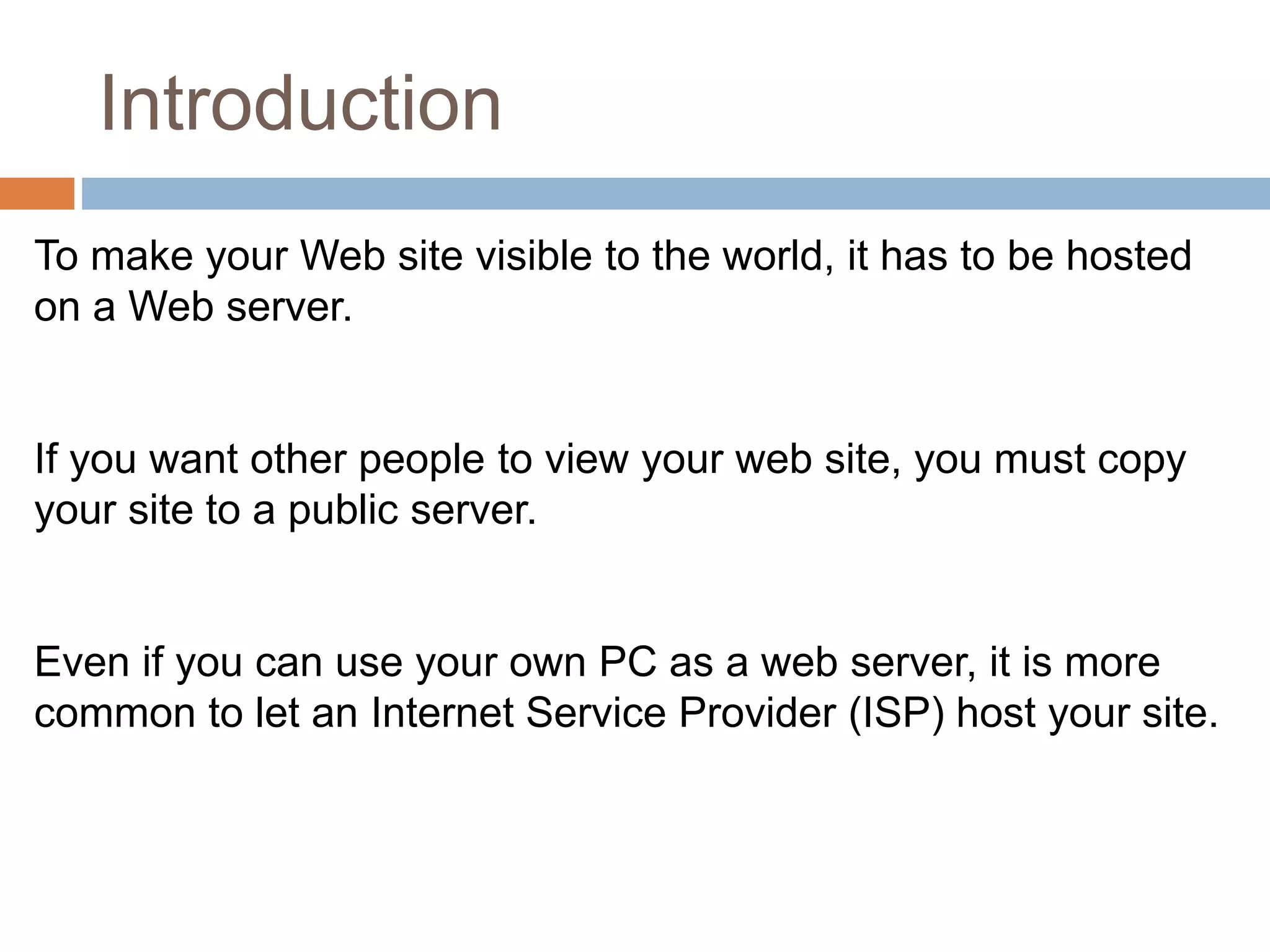 Introduction
To make your Web site visible to the world, it has to be hosted
on a Web server.
If you want other people to view your web site, you must copy
your site to a public server.
Even if you can use your own PC as a web server, it is more
common to let an Internet Service Provider (ISP) host your site.
 