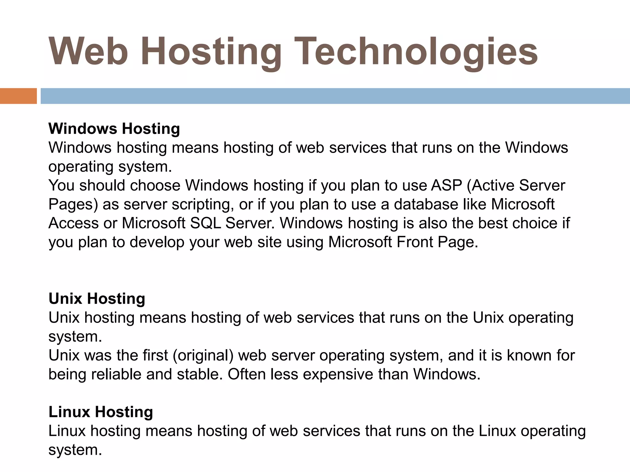 Web Hosting Technologies
Windows Hosting
Windows hosting means hosting of web services that runs on the Windows
operating system.
You should choose Windows hosting if you plan to use ASP (Active Server
Pages) as server scripting, or if you plan to use a database like Microsoft
Access or Microsoft SQL Server. Windows hosting is also the best choice if
you plan to develop your web site using Microsoft Front Page.
Unix Hosting
Unix hosting means hosting of web services that runs on the Unix operating
system.
Unix was the first (original) web server operating system, and it is known for
being reliable and stable. Often less expensive than Windows.
Linux Hosting
Linux hosting means hosting of web services that runs on the Linux operating
system.
 