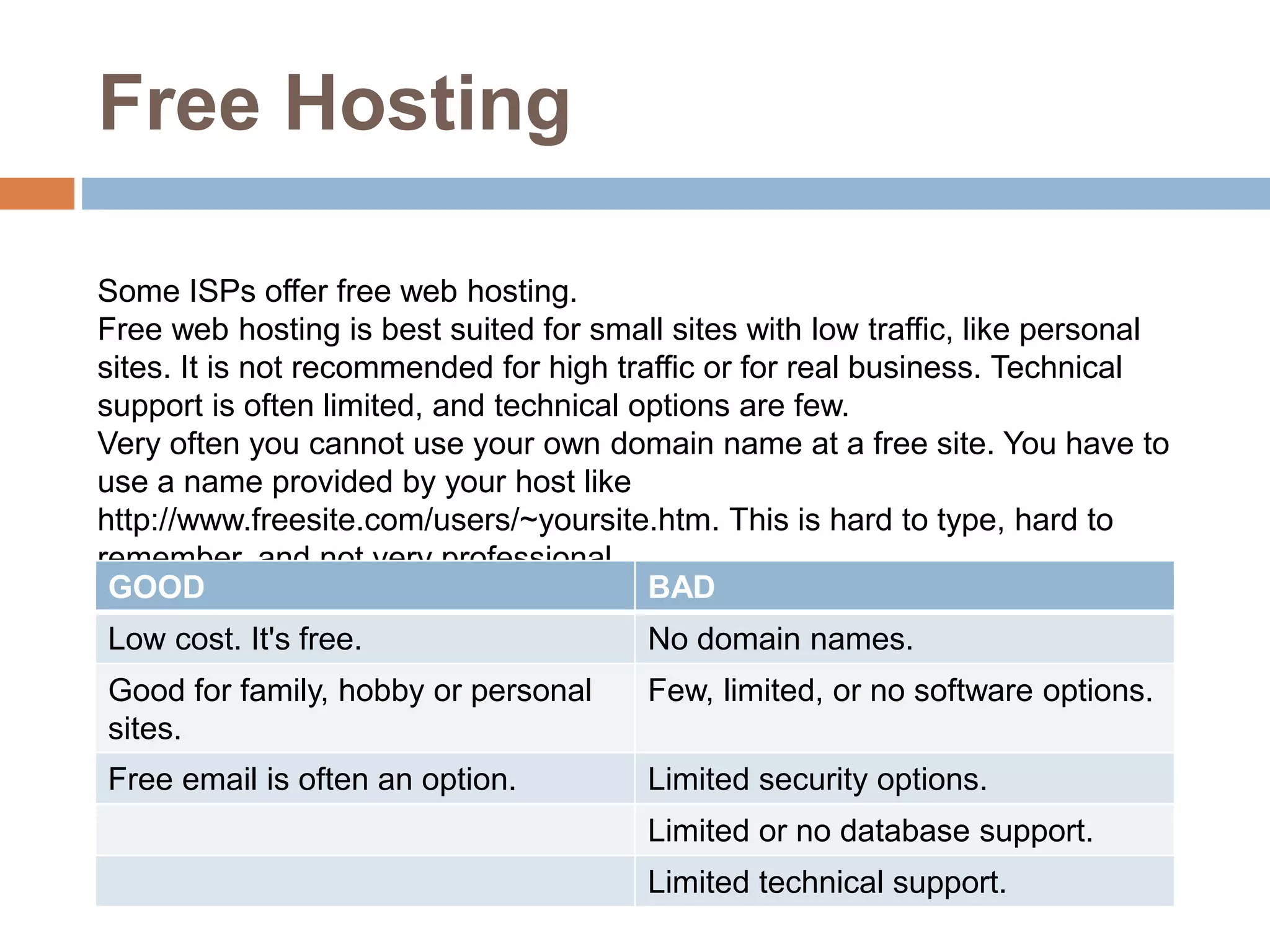 Free Hosting
Some ISPs offer free web hosting.
Free web hosting is best suited for small sites with low traffic, like personal
sites. It is not recommended for high traffic or for real business. Technical
support is often limited, and technical options are few.
Very often you cannot use your own domain name at a free site. You have to
use a name provided by your host like
http://www.freesite.com/users/~yoursite.htm. This is hard to type, hard to
remember, and not very professional.
GOOD BAD
Low cost. It's free. No domain names.
Good for family, hobby or personal
sites.
Few, limited, or no software options.
Free email is often an option. Limited security options.
Limited or no database support.
Limited technical support.
 