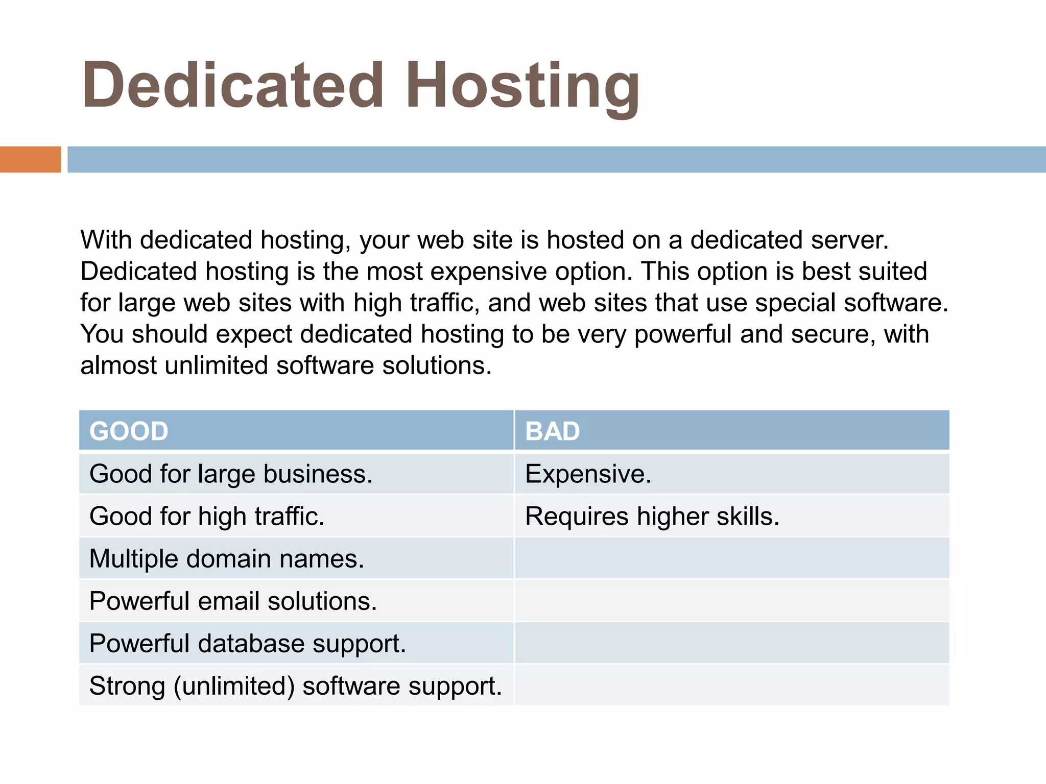 Dedicated Hosting
With dedicated hosting, your web site is hosted on a dedicated server.
Dedicated hosting is the most expensive option. This option is best suited
for large web sites with high traffic, and web sites that use special software.
You should expect dedicated hosting to be very powerful and secure, with
almost unlimited software solutions.
GOOD BAD
Good for large business. Expensive.
Good for high traffic. Requires higher skills.
Multiple domain names.
Powerful email solutions.
Powerful database support.
Strong (unlimited) software support.
 
