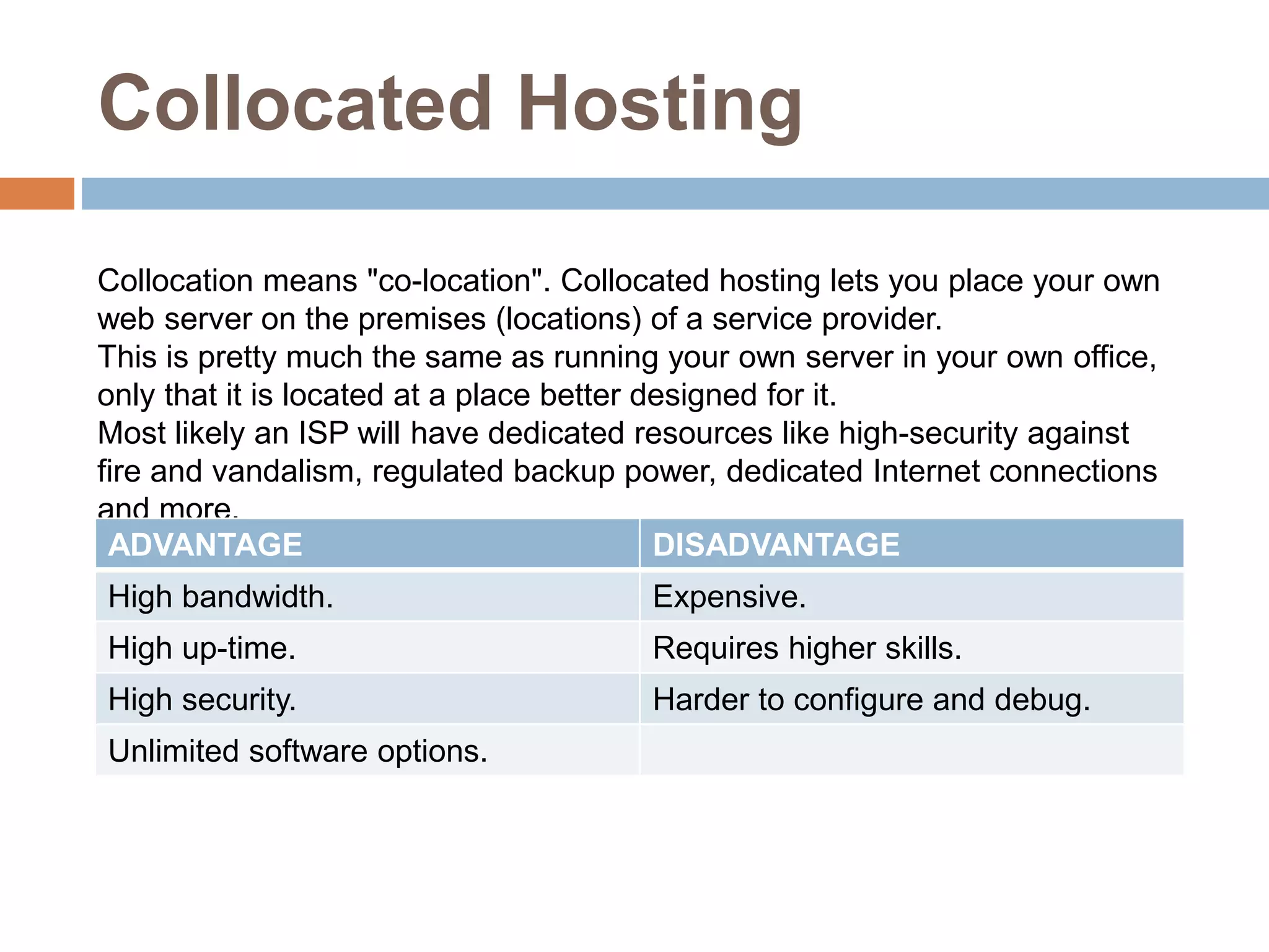 Collocated Hosting
Collocation means "co-location". Collocated hosting lets you place your own
web server on the premises (locations) of a service provider.
This is pretty much the same as running your own server in your own office,
only that it is located at a place better designed for it.
Most likely an ISP will have dedicated resources like high-security against
fire and vandalism, regulated backup power, dedicated Internet connections
and more.
ADVANTAGE DISADVANTAGE
High bandwidth. Expensive.
High up-time. Requires higher skills.
High security. Harder to configure and debug.
Unlimited software options.
 