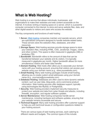 What is Web Hosting?
Web hosting is a service that allows individuals, businesses, and
organizations to make their websites and web content accessible on the
internet. It involves renting or leasing space on a server, which is a powerful
computer connected to the internet, to store and serve website files, data, and
other digital assets to visitors and users who access the website.
The Key components and functions of web hosting:
1.Server: Web hosting companies maintain and operate servers, which
are specialized computers designed to handle website-related tasks.
These servers store the website’s files, databases, and other
resources.
2.Storage Space: Web hosting services provide storage space to store
your website’s files, including HTML, CSS, JavaScript, images, videos,
and other content. This space is often measured in gigabytes (GB) or
terabytes (TB).
3.Bandwidth: Bandwidth refers to the amount of data that can be
transferred between your website and its visitors. It is typically
measured in gigabytes per month. Higher bandwidth allows for more
simultaneous visitors and faster data transfer.
4.Domain Hosting: Web hosts often allow you to associate your domain
name with your hosting account, ensuring that visitors can access your
website using your domain name (e.g., www.yourwebsite.com).
5.Email Hosting: Many web hosting packages include email hosting,
allowing you to create custom email addresses using your domain
name (e.g., yourname@yourwebsite.com).
6.Database Hosting: Databases are often used to store dynamic website
content, such as user data, blog posts, and e-commerce product
information. Web hosting services offer database support, typically
using technologies like MySQL or PostgreSQL.
7.Security: Web hosting providers implement security measures to
protect your website and data from cyber threats and attacks, including
firewalls, encryption, and regular software updates.
8.Server Maintenance: Web hosting companies handle server
maintenance, including hardware and software updates, ensuring that
your website remains accessible and secure.
9.Technical Support: Many web hosting providers offer customer support
to help you with technical issues or configuration questions related to
your hosting account.
There are various types of web hosting services, each catering to
different needs and budgets. The common types of this include:
 